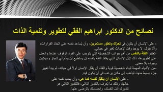 ‫الذات‬ ‫وتنمية‬ ‫لتطوير‬ ‫الفقي‬ ‫ابراهيم‬ ‫الدكتور‬ ‫من‬ ‫نصائح‬
-‫في‬ ‫يكون‬ ‫أن‬ ‫اإلنسان‬ ‫على‬‫مستمرين‬ ‫ر‬ّ‫وتطو‬ ‫ك‬ّ‫تحر‬‫ات‬ ‫على‬ ‫نفسه‬ ‫ساعد‬ُ‫ي‬ ‫وأن‬ ،،‫القرارات‬ ‫خاذ‬
‫يقول‬ ّ‫وأال‬:‫حياتي‬ ‫في‬ ‫تغير‬ ‫إلحداث‬ ‫وقت‬ ‫يوجد‬ ‫ال‬.
-‫تعتبر‬‫بالنفس‬ ‫الثقة‬‫الوقو‬ ‫الفرد‬ ‫على‬ ‫يتوجب‬ ‫التي‬ ‫ّة‬‫ي‬‫الشخص‬ ‫جوانب‬ ‫أهم‬ ‫من‬‫والعمل‬ ‫عندها‬ ‫ف‬
ّ‫د‬‫يق‬ ‫أن‬ ‫يستطيع‬ ‫لن‬ ‫بنفسه‬ ‫الثقة‬ ‫يفتقد‬ ‫الذي‬ ‫اإلنسان‬ ‫ألن‬ ‫ذلك‬ ،‫تطويرها‬ ‫على‬‫وسيكون‬ ‫إنجاز‬ ‫أي‬ ‫م‬
‫معنى‬ ‫بال‬ ‫وجوده‬.
-،‫حياته‬ ‫في‬ ً‫ال‬‫أو‬ ‫اإلنسان‬ ‫ر‬ّ‫ك‬‫يف‬ ‫أن‬ ،‫واثقة‬ ‫قوية‬ ‫شخصية‬ ‫لبناء‬ ‫المهمة‬ ‫األشياء‬ ‫من‬‫تغيير‬ ‫يبدأ‬ ‫ثم‬
‫فيه‬ ‫يكون‬ ‫أن‬ ‫في‬ ‫يرغب‬ ‫مكان‬ ‫إلى‬ ‫ليذهب‬ ،‫منها‬ ‫بسيط‬ ‫جزء‬.
-‫على‬‫هي‬ ‫كما‬ ‫نفسه‬ ‫ل‬ّ‫ب‬‫يتق‬ ‫أن‬ ‫اإلنسان‬‫نف‬ ‫يحب‬ ‫وأن‬ ،‫على‬ ‫سه‬
‫ال‬ ‫فالتقدير‬ ،‫الذاتي‬ ‫بالتقدير‬ ‫عرف‬ُ‫ي‬ ‫ما‬ ‫وذلك‬ ،‫حالها‬‫هو‬ ‫ذاتي‬
‫عنها‬ ‫بالرضى‬ ‫وإحساسك‬ ،‫لنفسك‬ ‫أنت‬ ‫تقديرك‬.
 