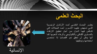 ‫العلمى‬ ‫البحث‬
‫يعتبــر‬‫البحــث‬‫العلمــي‬‫أحــد‬‫األركــان‬‫الرئيسـ‬‫ـية‬
‫التــي‬‫تــنهض‬‫عليهــا‬‫األمــم‬‫و‬‫أحــد‬‫المجاالت‬‫التي‬
‫تتنـافس‬‫فيهـا‬‫الـدول‬‫مـن‬‫أجـل‬‫تحقيـق‬‫االرتقـاء‬
‫بالمسـتوي‬‫الثقـافي‬‫والتكنولوجي‬‫والرخاء‬‫لش‬‫عوبها‬‫كما‬
‫أنها‬‫يمكن‬‫أن‬‫تحقق‬‫نمو‬‫اقتصاديا‬‫إذا‬‫إستحسـن‬
‫استخدامها‬‫وتوظيفها‬
‫اإلنسانية‬
 