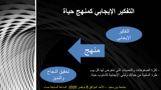 ‫حياة‬ ‫كمنهج‬ ‫اإليجابي‬ ‫التفكير‬
‫التفكير‬
‫اإليجابى‬
‫النجاح‬ ‫تحقيق‬
‫والتميز‬
‫منهج‬
-‫يو‬ ‫كل‬ ‫لها‬ ‫نتعرض‬ ‫التي‬ ‫والتحديات‬ ‫الضغوطات‬ ‫كثرة‬‫م‬
-‫كأسلوب‬ ‫اإليجابية‬ ‫ي‬ّ‫ن‬‫وتب‬ ‫حياتك‬ ‫من‬ ‫السلبية‬ ‫طرد‬‫حياة‬.
‫بورسعيد‬ ‫جامعة‬-‫الموافق‬ ‫األحد‬8‫نوفمبر‬2020‫مساء‬ ‫السابعة‬ ‫الساعة‬
 