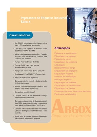 Impressora de Etiquetas Industrial
            Série X


Características

  ● Até 20.000 etiquetas produzidas por dia e
    visor LCD para facilitar a operação

  ● CPU de 32 bits e padrão de memória Flash        Aplicações
    de 8MB e SDRAM de16MB

  ● Várias interfaces de comunicação – Paralela,    Embarque e recebimento
    RS-232, USB, Teclado PS/2, Ethernet para        Etiquetagem de estoque
    conexão nos sistemas                            Etiquetas de varejo
  ● Função Auto Calibração de Mídia                 Etiquetagem de prateleira
  ● Função SNMP para traps permite                  Embalagem
    administração da rede                           Rastreamento de carga
  ● Relógio em Tempo Real (RTC) Embutido            Etiquetagem de bagagem
  ● Emulações PPLA/PPLB/PPLZ disponíveis            Etiquetagem logística
  ● Redução no ruído de impressão                   Produtos em elaboração
                                                    Marcação de peças
  ● Sensores reflexivo (móvel) e de transmissão
    (móvel) disponíveis                             Etiquetagem de produtos
  ● Ribbon com lado da tinta para fora ou lado
                                                    Etiquetagem de conformidade
    da tinta para dentro disponíveis                Etiquetagem de paletes
  ● Compatível com Windows 7                        Etiquetagem de peças de produtos eletrônicos
                                                    Electronics parts labeling
  ● Códigos 1D/GS1 e 2D/Composite e código
    de barras QR adicionados

  ● Gerenciamento de mídia de dureza industrial:
    Max 360M para ribbon de resina e capacidade
    de 8 pol para mídia OD (3 pol de núcleo)

  ● Utilitário software fácil de usar: BarTender/
    Utilitário da Impressora/Utilitário de Fonte
    incluídos

  ● Ampla faixa de opções : Cortador, Dispenser,
    Rebobinador, Empilhador, Argokee
 