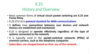 1
X.25
History and Overview
• Most common forms of virtual circuit packet switching are X.25 and
Frame Relay
• X.25 (ITU-it) is protocol standard for WAN communications
• It defines how connections between user devices and network
devices are established and maintained.
• X.25 is designed to operate effectively regardless of the type of
systems connected to the network.
• It is typically used in the packet-switched networks (PSNs) of
common carriers, such as the telephone companies
• Subscribers are charged based on their use of the network.
 