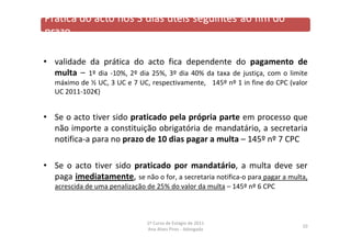 • validade da prática do acto fica dependente do pagamento de
multa – 1º dia ‐10%, 2º dia 25%, 3º dia 40% da taxa de justiça, com o limite
máximo de ½ UC, 3 UC e 7 UC, respectivamente, 145º nº 1 in fine do CPC (valor
UC 2011‐102€)
• Se o acto tiver sido praticado pela própria parte em processo que
não importe a constituição obrigatória de mandatário, a secretaria
notifica‐a para no prazo de 10 dias pagar a multa – 145º nº 7 CPC
• Se o acto tiver sido praticado por mandatário, a multa deve ser
paga imediatamente, se não o for, a secretaria notifica‐o para pagar a multa,
acrescida de uma penalização de 25% do valor da multa – 145º nº 6 CPC
10
1º Curso de Estágio de 2011
Ana Alves Pires ‐ Advogada
 