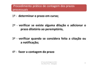 1º ‐ determinar o prazo em curso;
2º ‐ verificar se existe alguma dilação e adicionar o
prazo dilatório ao peremptório,
3º ‐ verificar quando se considera feita a citação ou
a notificação;
4º ‐ fazer a contagem do prazo
11
1º Curso de Estágio de 2011
Ana Alves Pires ‐ Advogada
 