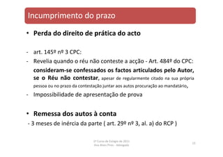 • Perda do direito de prática do acto
‐ art. 145º nº 3 CPC:
‐ Revelia quando o réu não conteste a acção ‐ Art. 484º do CPC:
consideram‐se confessados os factos articulados pelo Autor,
se o Réu não contestar, apesar de regularmente citado na sua própria
pessoa ou no prazo da contestação juntar aos autos procuração ao mandatário,
‐ Impossibilidade de apresentação de prova
• Remessa dos autos à conta
‐ 3 meses de inércia da parte ( art. 29º nº 3, al. a) do RCP )
13
1º Curso de Estágio de 2011
Ana Alves Pires ‐ Advogada
 