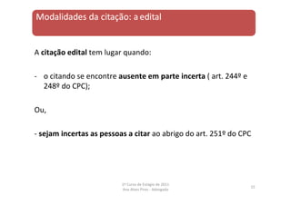 A citação edital tem lugar quando:
‐ o citando se encontre ausente em parte incerta ( art. 244º e
248º do CPC);
Ou,
‐ sejam incertas as pessoas a citar ao abrigo do art. 251º do CPC
15
1º Curso de Estágio de 2011
Ana Alves Pires ‐ Advogada
 