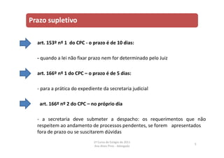 art. 153º nº 1 do CPC ‐ o prazo é de 10 dias:
‐ quando a lei não fixar prazo nem for determinado pelo Juiz
art. 166º nº 1 do CPC – o prazo é de 5 dias:
‐ para a prática do expediente da secretaria judicial
art. 166º nº 2 do CPC – no próprio dia
‐ a secretaria deve submeter a despacho: os requerimentos que não
respeitem ao andamento de processos pendentes, se forem apresentados
fora de prazo ou se suscitarem dúvidas
5
1º Curso de Estágio de 2011
Ana Alves Pires ‐ Advogada
 