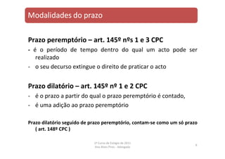 Prazo peremptório – art. 145º nºs 1 e 3 CPC
‐ é o período de tempo dentro do qual um acto pode ser
realizado
‐ o seu decurso extingue o direito de praticar o acto
Prazo dilatório – art. 145º nº 1 e 2 CPC
‐ é o prazo a partir do qual o prazo peremptório é contado,
‐ é uma adição ao prazo peremptório
Prazo dilatório seguido de prazo peremptório, contam‐se como um só prazo
( art. 148º CPC )
6
1º Curso de Estágio de 2011
Ana Alves Pires ‐ Advogada
 
