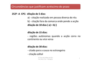 252º ‐A CPC: dilação de 5 dias:
a) ‐ citação realizada em pessoa diversa do réu
b) ‐ citação fora da comarca onde pende a acção
dilação de 10 dias ( a) + b) )
dilação de 15 dias:
‐ regiões autónomas quando a acção corra no
continente ou vice versa
dilação de 30 dias:
‐ citado para a causa no estrangeiro
‐ citação edital
7
1º Curso de Estágio de 2011
Ana Alves Pires ‐ Advogada
 