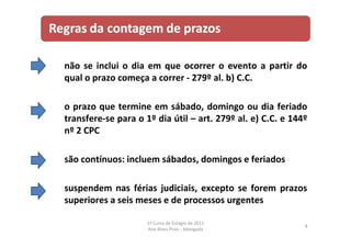 não se inclui o dia em que ocorrer o evento a partir do
qual o prazo começa a correr ‐ 279º al. b) C.C.
o prazo que termine em sábado, domingo ou dia feriado
transfere‐se para o 1º dia útil – art. 279º al. e) C.C. e 144º
nº 2 CPC
são contínuos: incluem sábados, domingos e feriados
suspendem nas férias judiciais, excepto se forem prazos
superiores a seis meses e de processos urgentes
8
1º Curso de Estágio de 2011
Ana Alves Pires ‐ Advogada
 