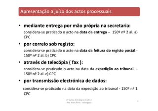 • mediante entrega por mão própria na secretaria:
considera‐se praticado o acto na data da entrega – 150º nº 2 al. a)
CPC
• por correio sob registo:
considera‐se praticado o acto na data da feitura do registo postal ‐
150º nº 2 al. b) CPC
• através de telecópia ( fax ):
considera‐se praticado o acto na data da expedição ao tribunal ‐
150º nº 2 al. c) CPC
• por transmissão electrónica de dados:
considera‐se praticado na data da expedição ao tribunal ‐ 150º nº 1
CPC
9
1º Curso de Estágio de 2011
Ana Alves Pires ‐ Advogada
 