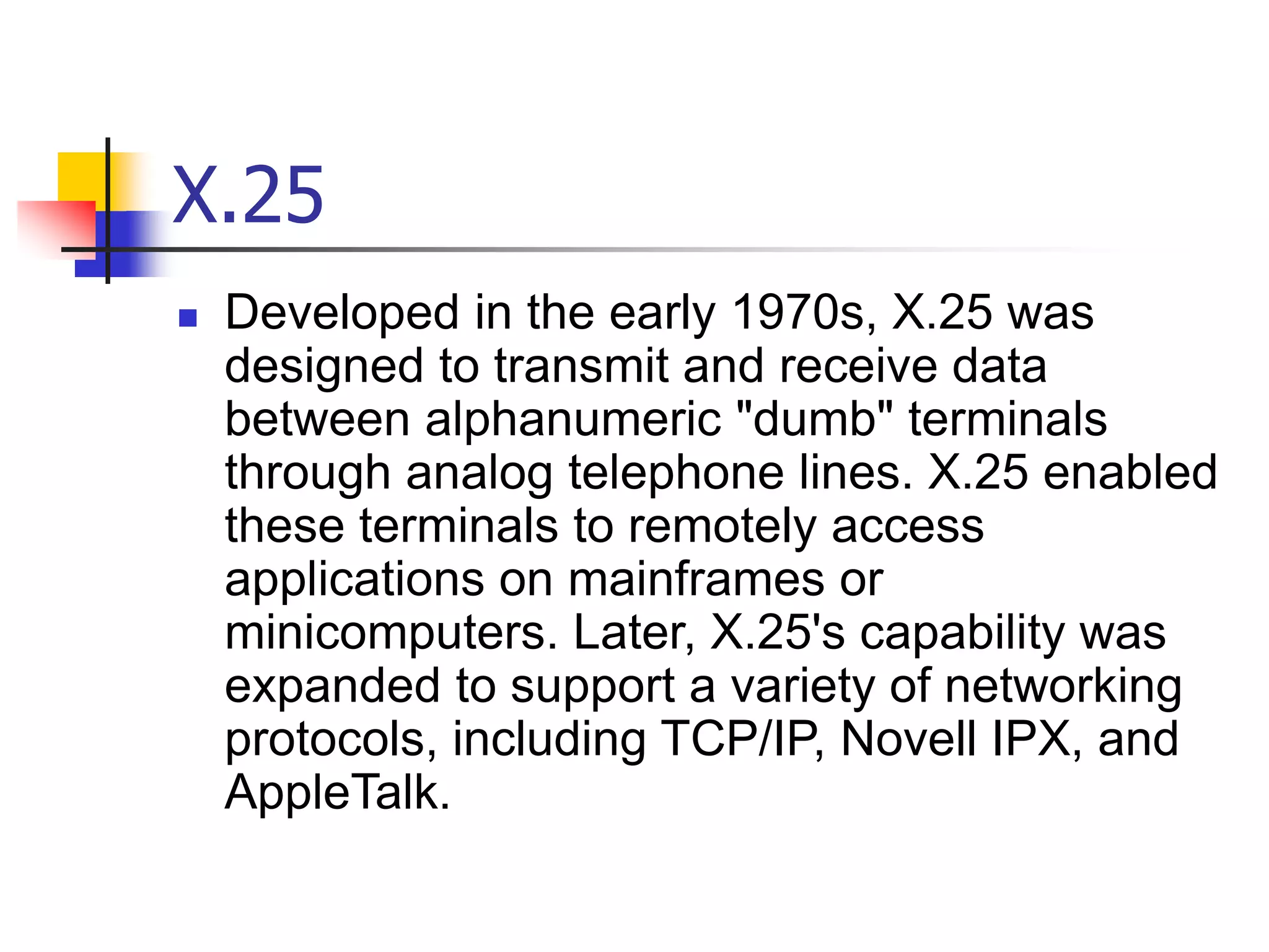 X.25
 Developed in the early 1970s, X.25 was
designed to transmit and receive data
between alphanumeric "dumb" terminals
through analog telephone lines. X.25 enabled
these terminals to remotely access
applications on mainframes or
minicomputers. Later, X.25's capability was
expanded to support a variety of networking
protocols, including TCP/IP, Novell IPX, and
AppleTalk.
 