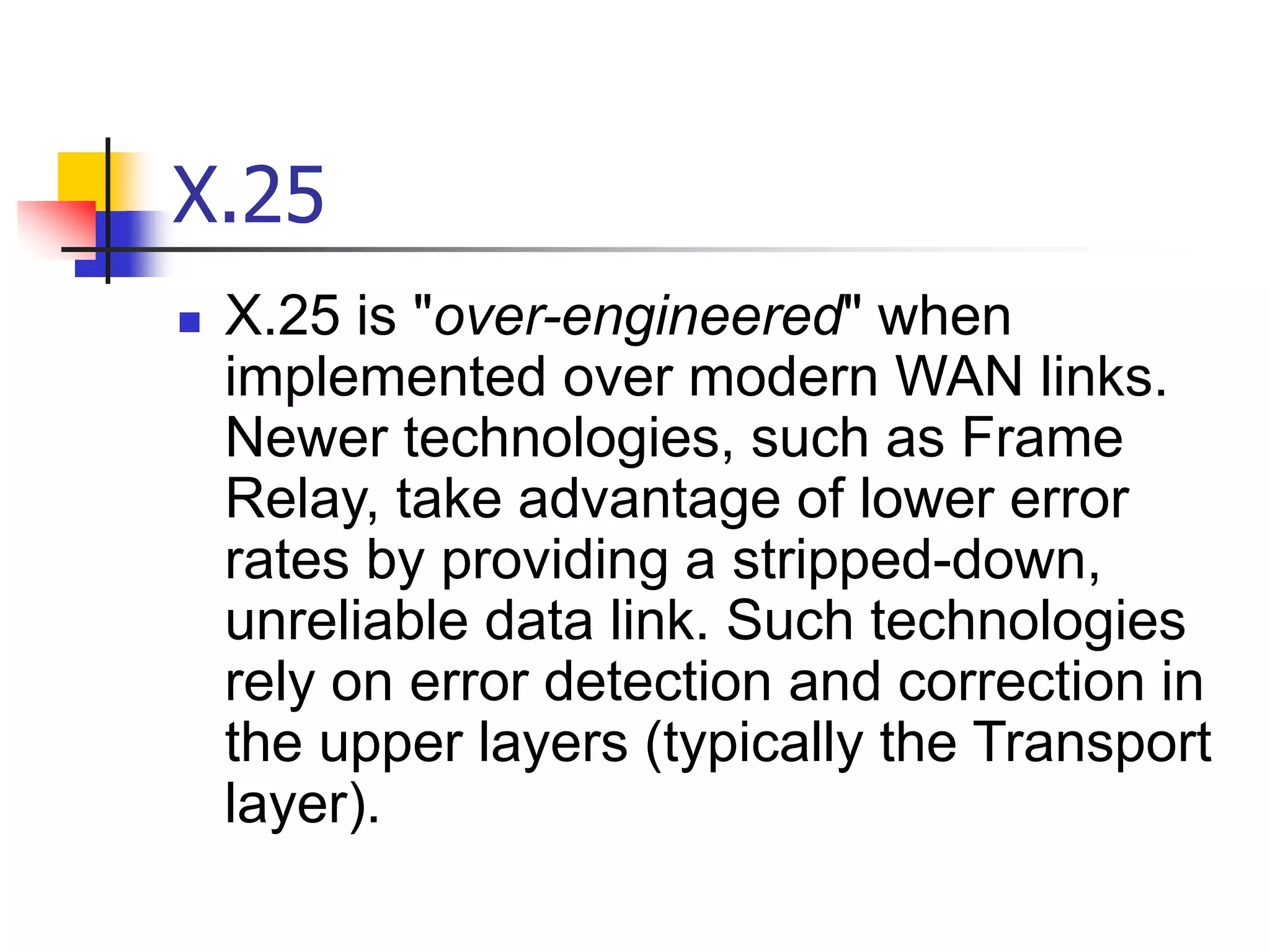 X.25
 X.25 is "over-engineered" when
implemented over modern WAN links.
Newer technologies, such as Frame
Relay, take advantage of lower error
rates by providing a stripped-down,
unreliable data link. Such technologies
rely on error detection and correction in
the upper layers (typically the Transport
layer).
 