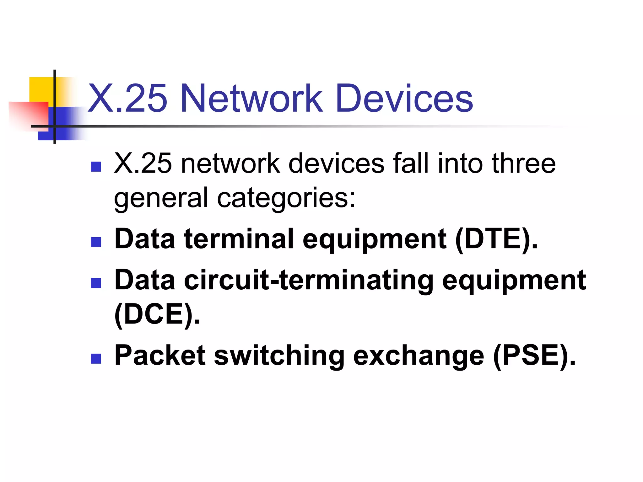 X.25 Network Devices
 X.25 network devices fall into three
general categories:
 Data terminal equipment (DTE).
 Data circuit-terminating equipment
(DCE).
 Packet switching exchange (PSE).
 