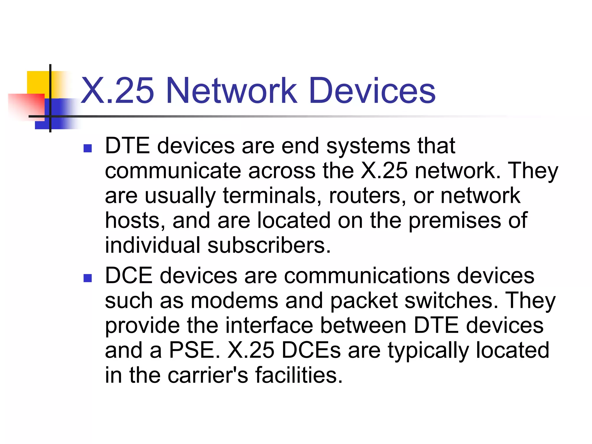X.25 Network Devices
 DTE devices are end systems that
communicate across the X.25 network. They
are usually terminals, routers, or network
hosts, and are located on the premises of
individual subscribers.
 DCE devices are communications devices
such as modems and packet switches. They
provide the interface between DTE devices
and a PSE. X.25 DCEs are typically located
in the carrier's facilities.
 