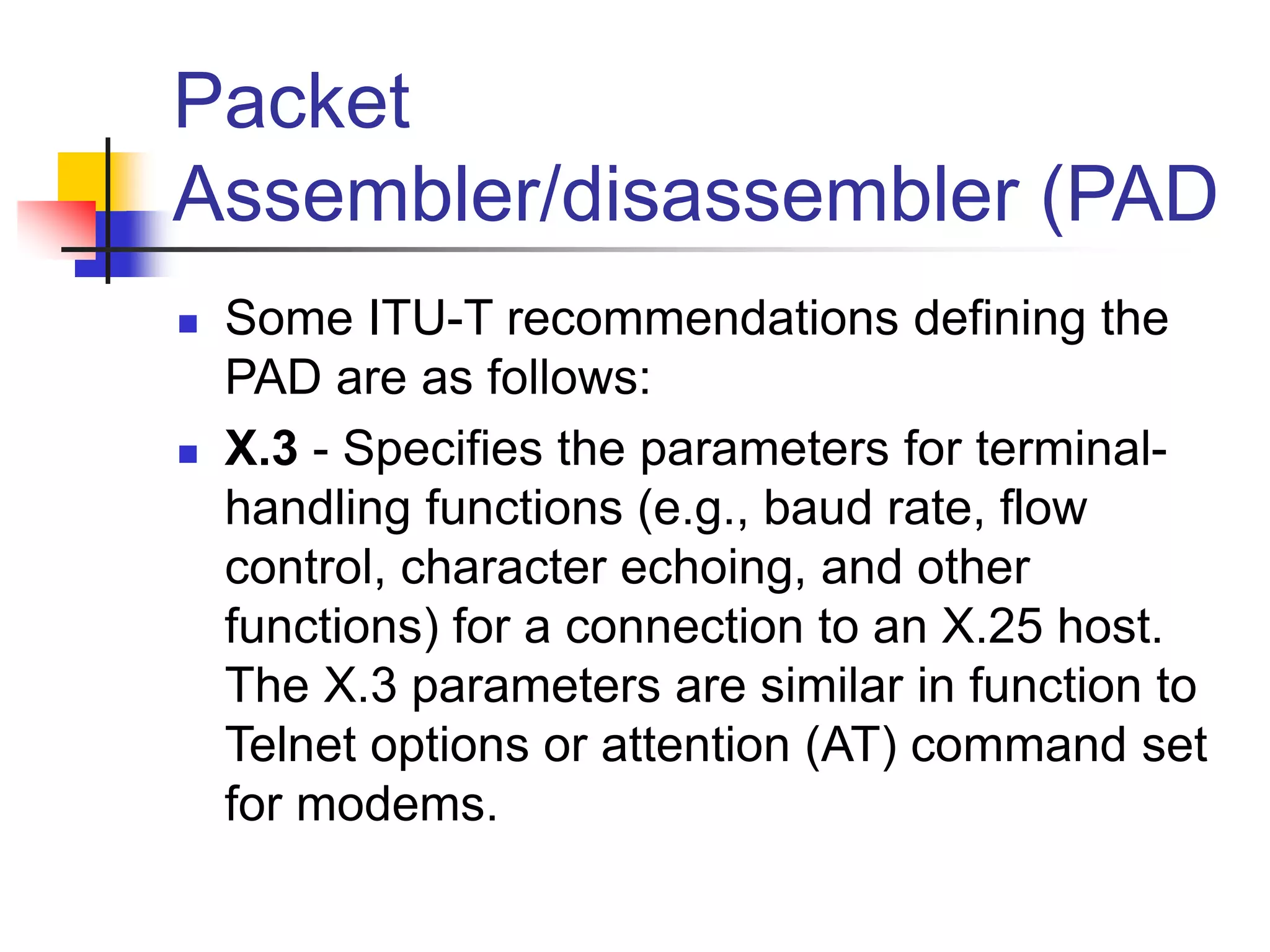 Packet
Assembler/disassembler (PAD
 Some ITU-T recommendations defining the
PAD are as follows:
 X.3 - Specifies the parameters for terminal-
handling functions (e.g., baud rate, flow
control, character echoing, and other
functions) for a connection to an X.25 host.
The X.3 parameters are similar in function to
Telnet options or attention (AT) command set
for modems.
 