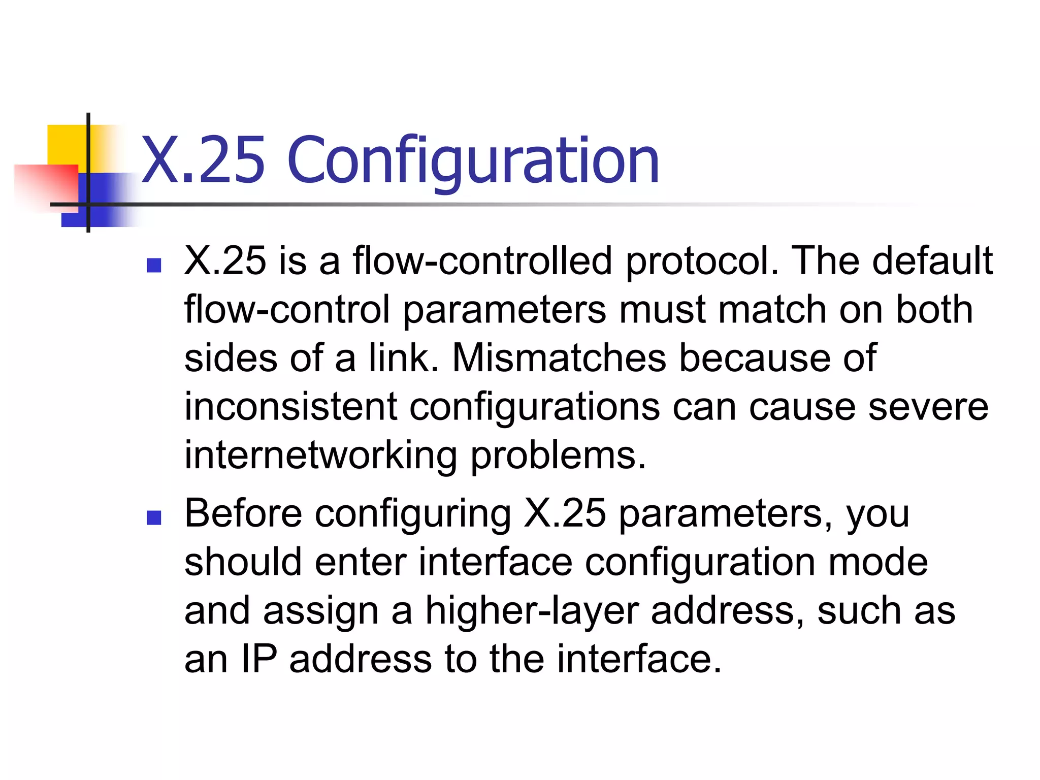 X.25 Configuration
 X.25 is a flow-controlled protocol. The default
flow-control parameters must match on both
sides of a link. Mismatches because of
inconsistent configurations can cause severe
internetworking problems.
 Before configuring X.25 parameters, you
should enter interface configuration mode
and assign a higher-layer address, such as
an IP address to the interface.
 
