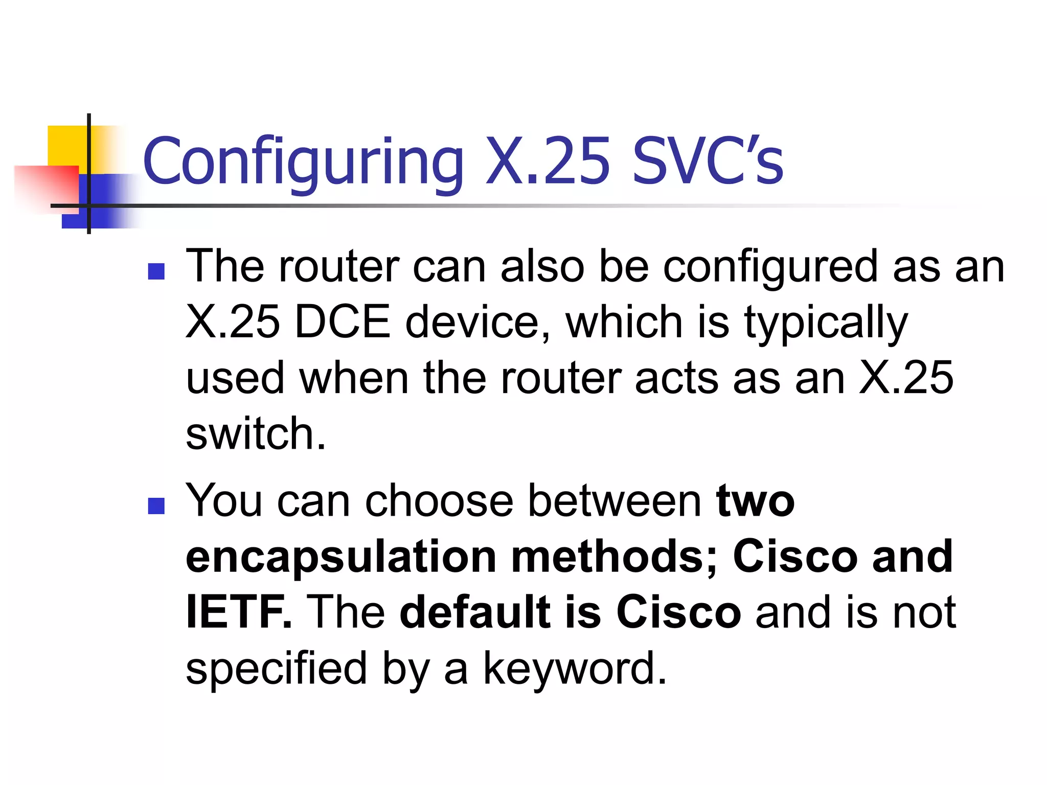 Configuring X.25 SVC’s
 The router can also be configured as an
X.25 DCE device, which is typically
used when the router acts as an X.25
switch.
 You can choose between two
encapsulation methods; Cisco and
IETF. The default is Cisco and is not
specified by a keyword.
 