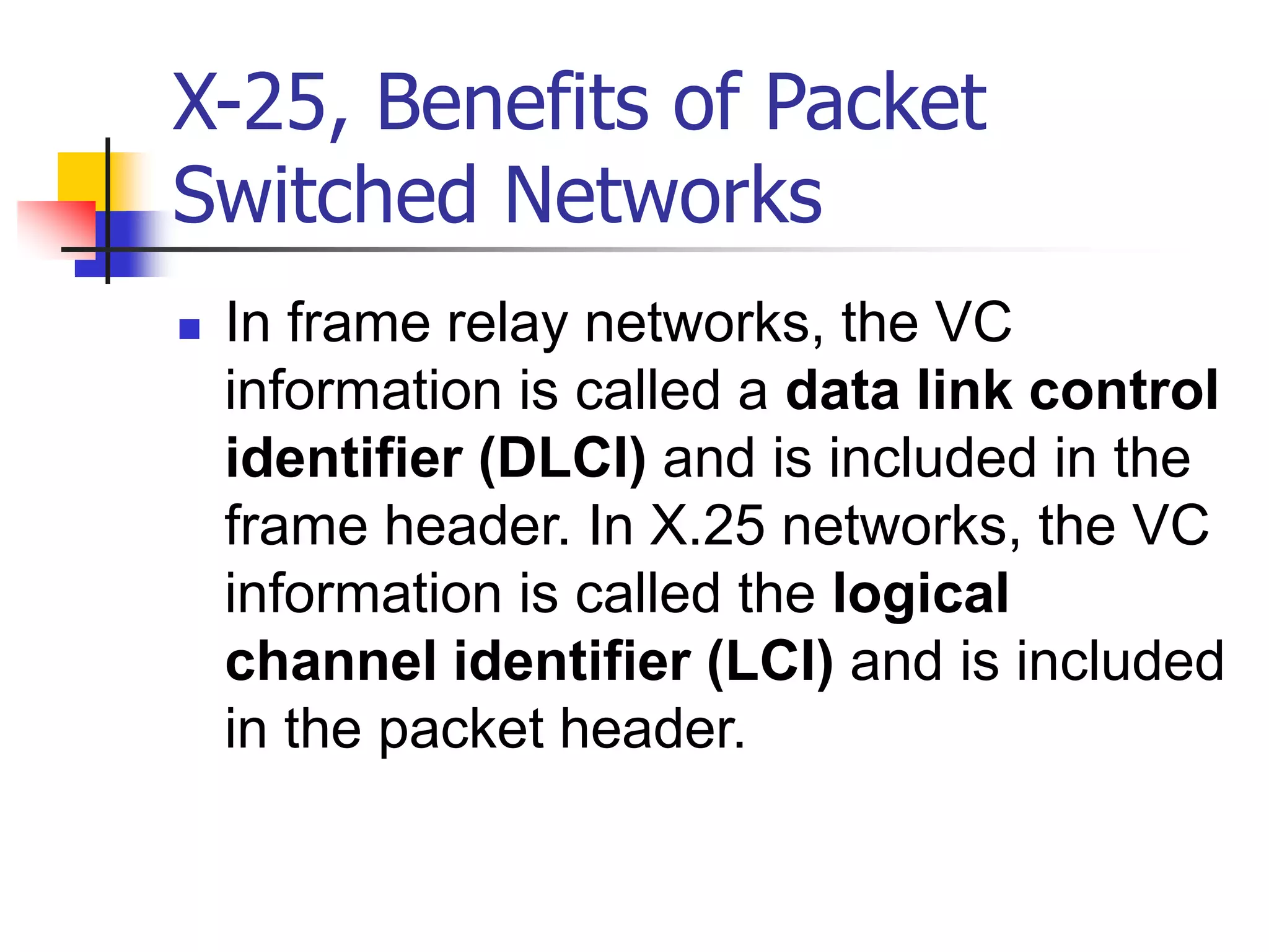 X-25, Benefits of Packet
Switched Networks
 In frame relay networks, the VC
information is called a data link control
identifier (DLCI) and is included in the
frame header. In X.25 networks, the VC
information is called the logical
channel identifier (LCI) and is included
in the packet header.
 