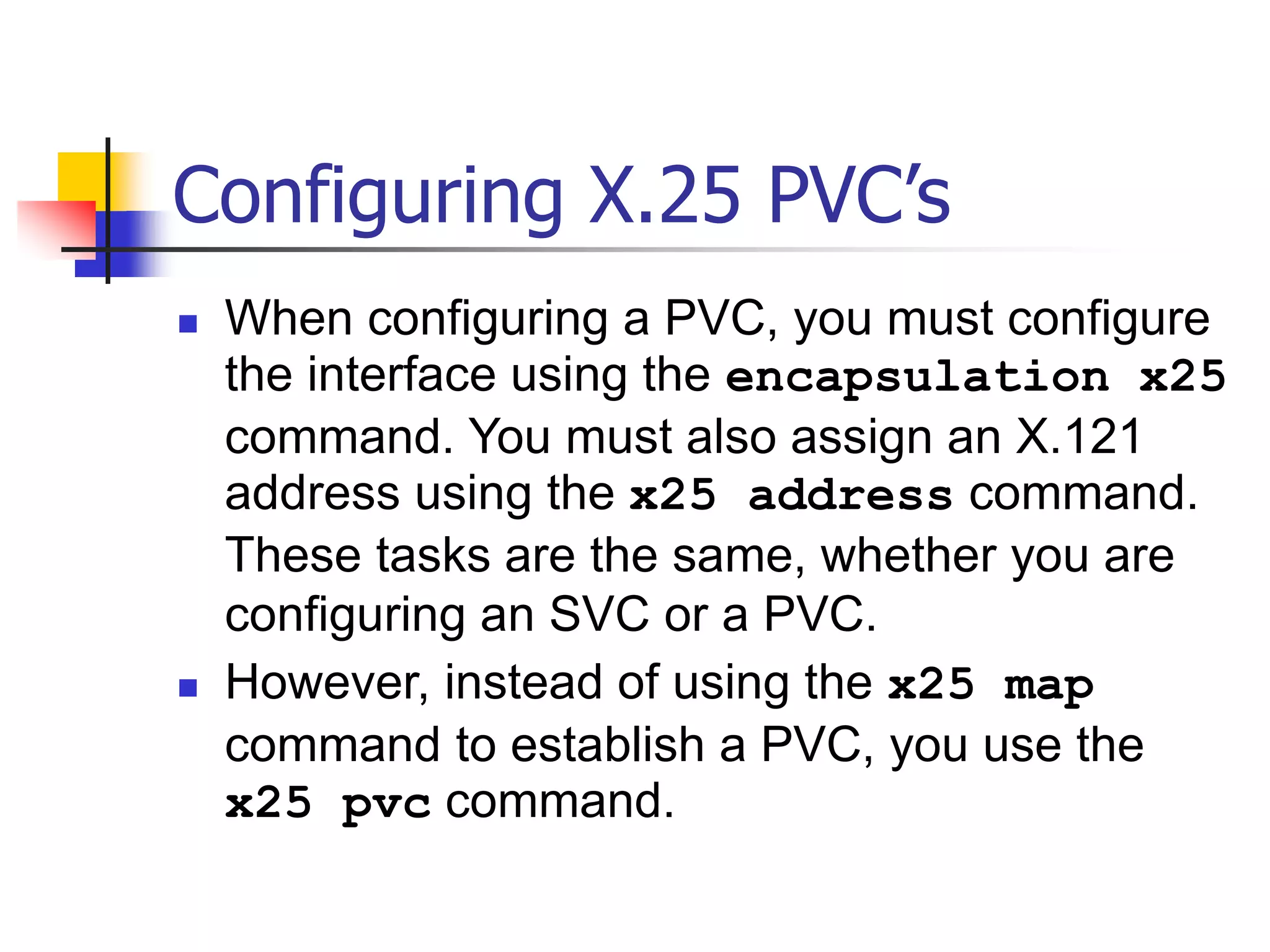 Configuring X.25 PVC’s
 When configuring a PVC, you must configure
the interface using the encapsulation x25
command. You must also assign an X.121
address using the x25 address command.
These tasks are the same, whether you are
configuring an SVC or a PVC.
 However, instead of using the x25 map
command to establish a PVC, you use the
x25 pvc command.
 