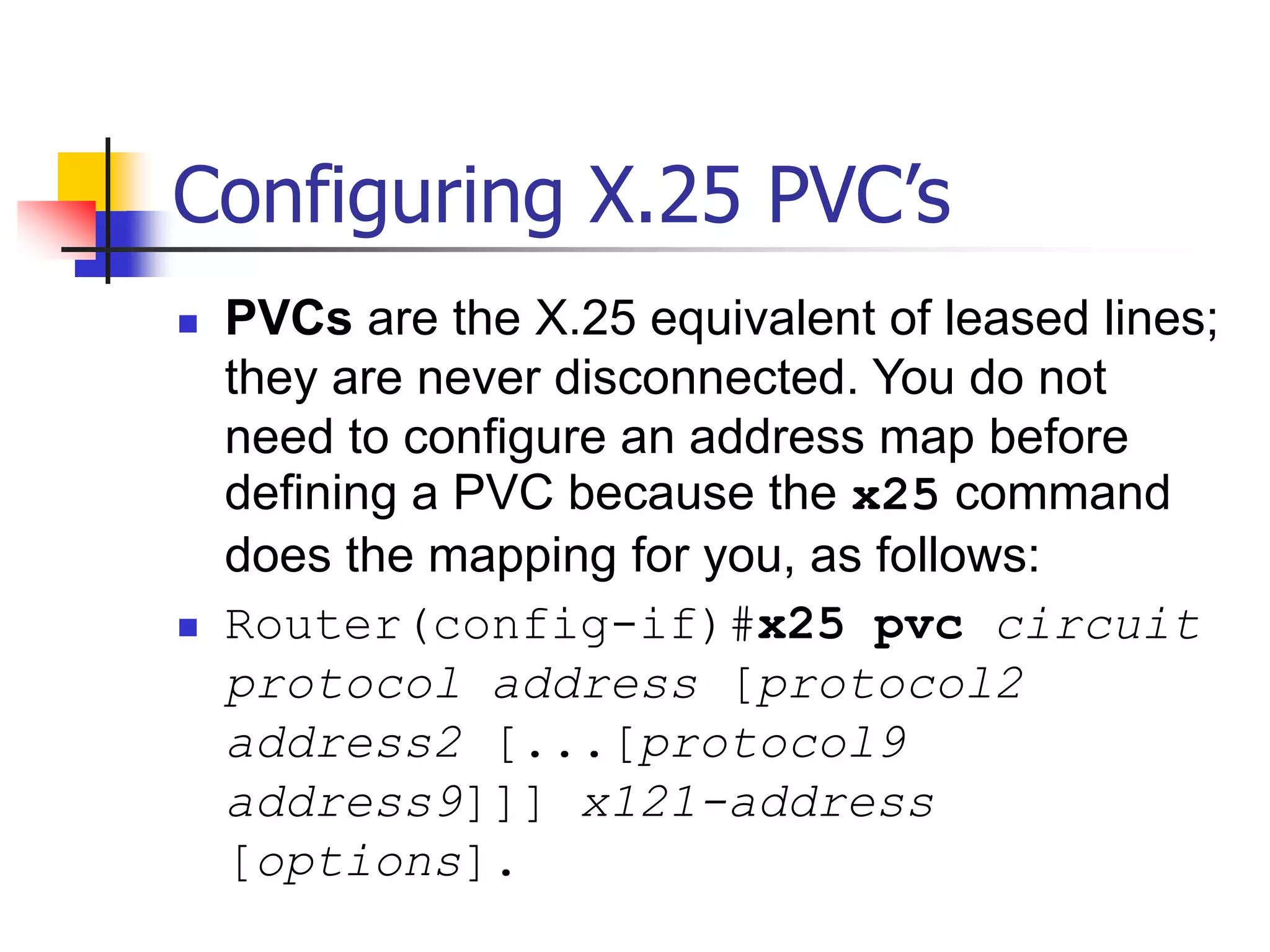 Configuring X.25 PVC’s
 PVCs are the X.25 equivalent of leased lines;
they are never disconnected. You do not
need to configure an address map before
defining a PVC because the x25 command
does the mapping for you, as follows:
 Router(config-if)#x25 pvc circuit
protocol address [protocol2
address2 [...[protocol9
address9]]] x121-address
[options].
 
