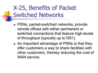 X-25, Benefits of Packet
Switched Networks
 PSNs, packet-switched networks, provide
remote offices with either permanent or
switched connections that feature high-levels
of throughput (typically up to DS1).
 An important advantage of PSNs is that they
offer customers a way to share facilities with
other customers, thereby reducing the cost of
WAN service.
 