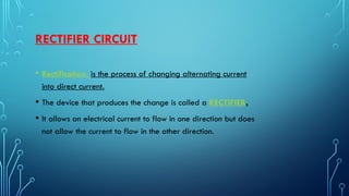 RECTIFIER CIRCUIT
• Rectification is the process of changing alternating current
into direct current.
• The device that produces the change is called a RECTIFIER.
• It allows an electrical current to flow in one direction but does
not allow the current to flow in the other direction.
 