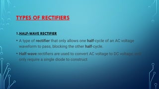TYPES OF RECTIFIERS
1.HALF-WAVE RECTIFIER
• A type of rectifier that only allows one half-cycle of an AC voltage
waveform to pass, blocking the other half-cycle.
• Half-wave rectifiers are used to convert AC voltage to DC voltage, and
only require a single diode to construct
 