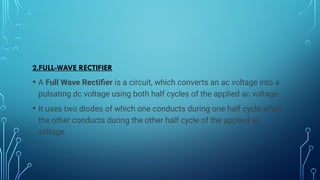 2.FULL-WAVE RECTIFIER
• A Full Wave Rectifier is a circuit, which converts an ac voltage into a
pulsating dc voltage using both half cycles of the applied ac voltage.
• It uses two diodes of which one conducts during one half cycle while
the other conducts during the other half cycle of the applied ac
voltage.
 