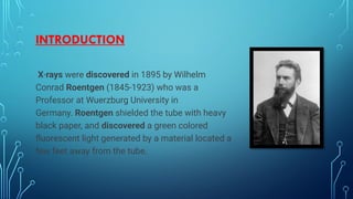 INTRODUCTION
X-rays were discovered in 1895 by Wilhelm
Conrad Roentgen (1845-1923) who was a
Professor at Wuerzburg University in
Germany. Roentgen shielded the tube with heavy
black paper, and discovered a green colored
fluorescent light generated by a material located a
few feet away from the tube.
 