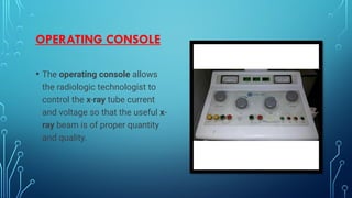OPERATING CONSOLE
• The operating console allows
the radiologic technologist to
control the x-ray tube current
and voltage so that the useful x-
ray beam is of proper quantity
and quality.
 