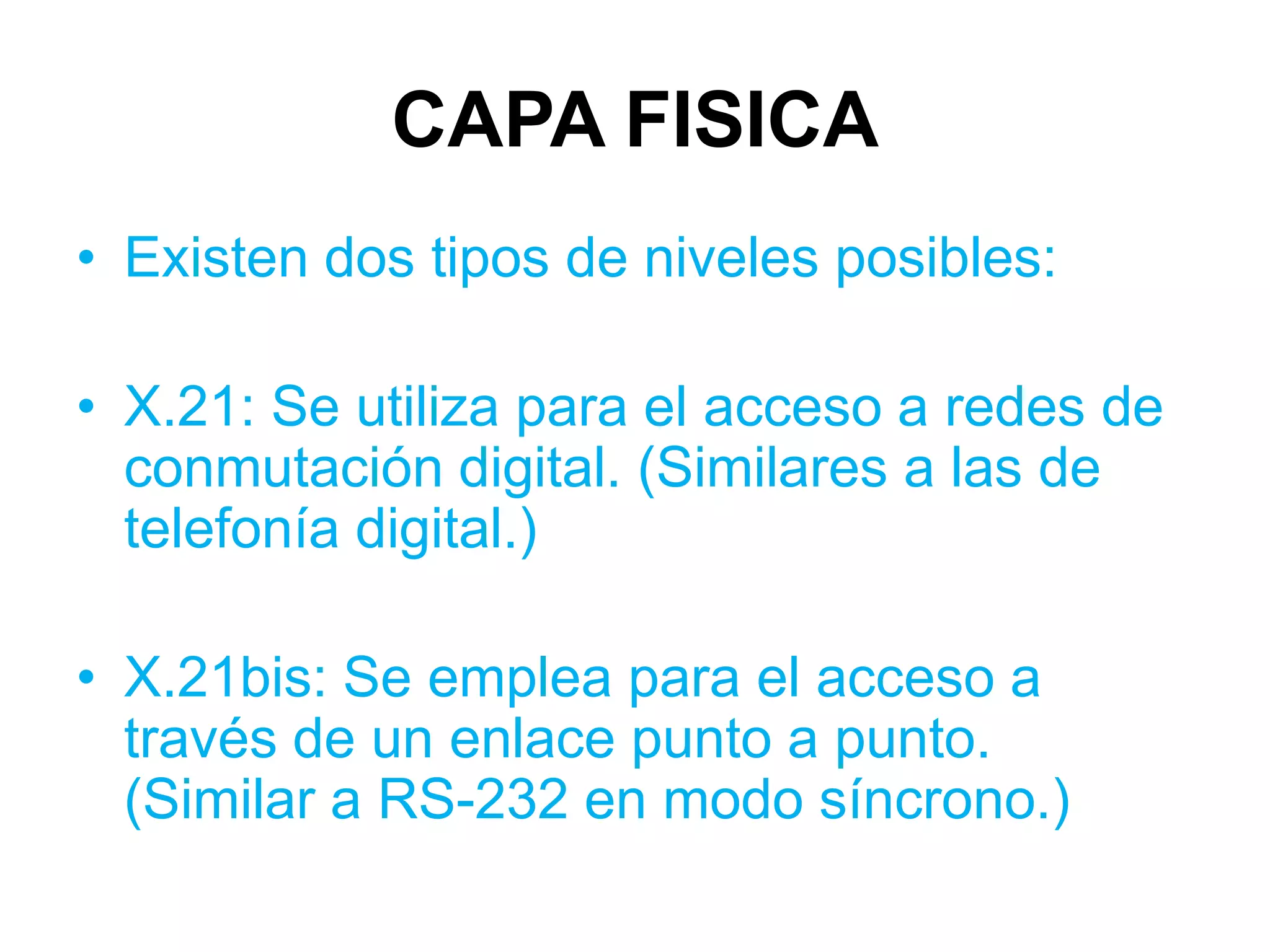 CAPA FISICA
• Existen dos tipos de niveles posibles:

• X.21: Se utiliza para el acceso a redes de
  conmutación digital. (Similares a las de
  telefonía digital.)

• X.21bis: Se emplea para el acceso a
  través de un enlace punto a punto.
  (Similar a RS-232 en modo síncrono.)
 