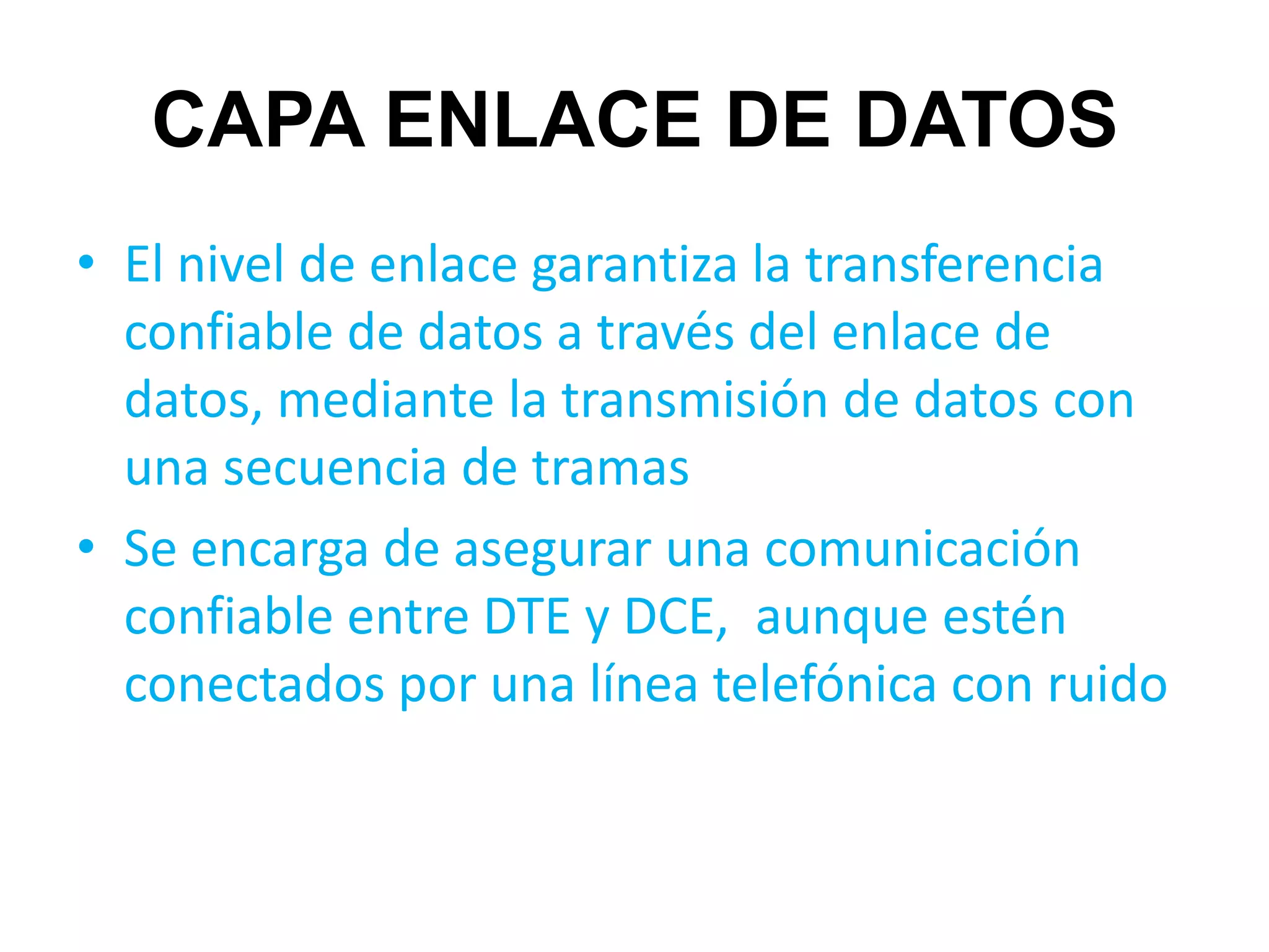 CAPA ENLACE DE DATOS
• El nivel de enlace garantiza la transferencia
  confiable de datos a través del enlace de
  datos, mediante la transmisión de datos con
  una secuencia de tramas
• Se encarga de asegurar una comunicación
  confiable entre DTE y DCE, aunque estén
  conectados por una línea telefónica con ruido
 