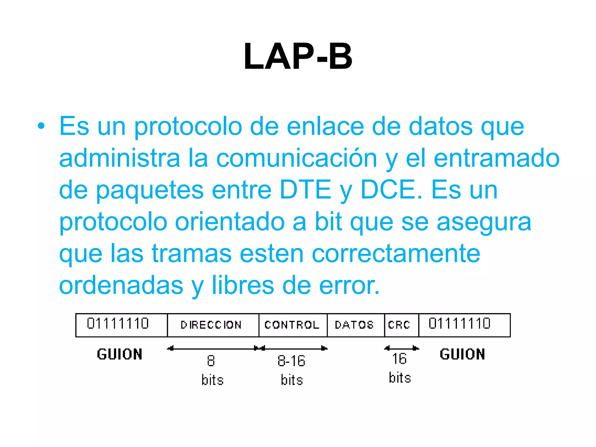LAP-B
• Es un protocolo de enlace de datos que
  administra la comunicación y el entramado
  de paquetes entre DTE y DCE. Es un
  protocolo orientado a bit que se asegura
  que las tramas esten correctamente
  ordenadas y libres de error.
 