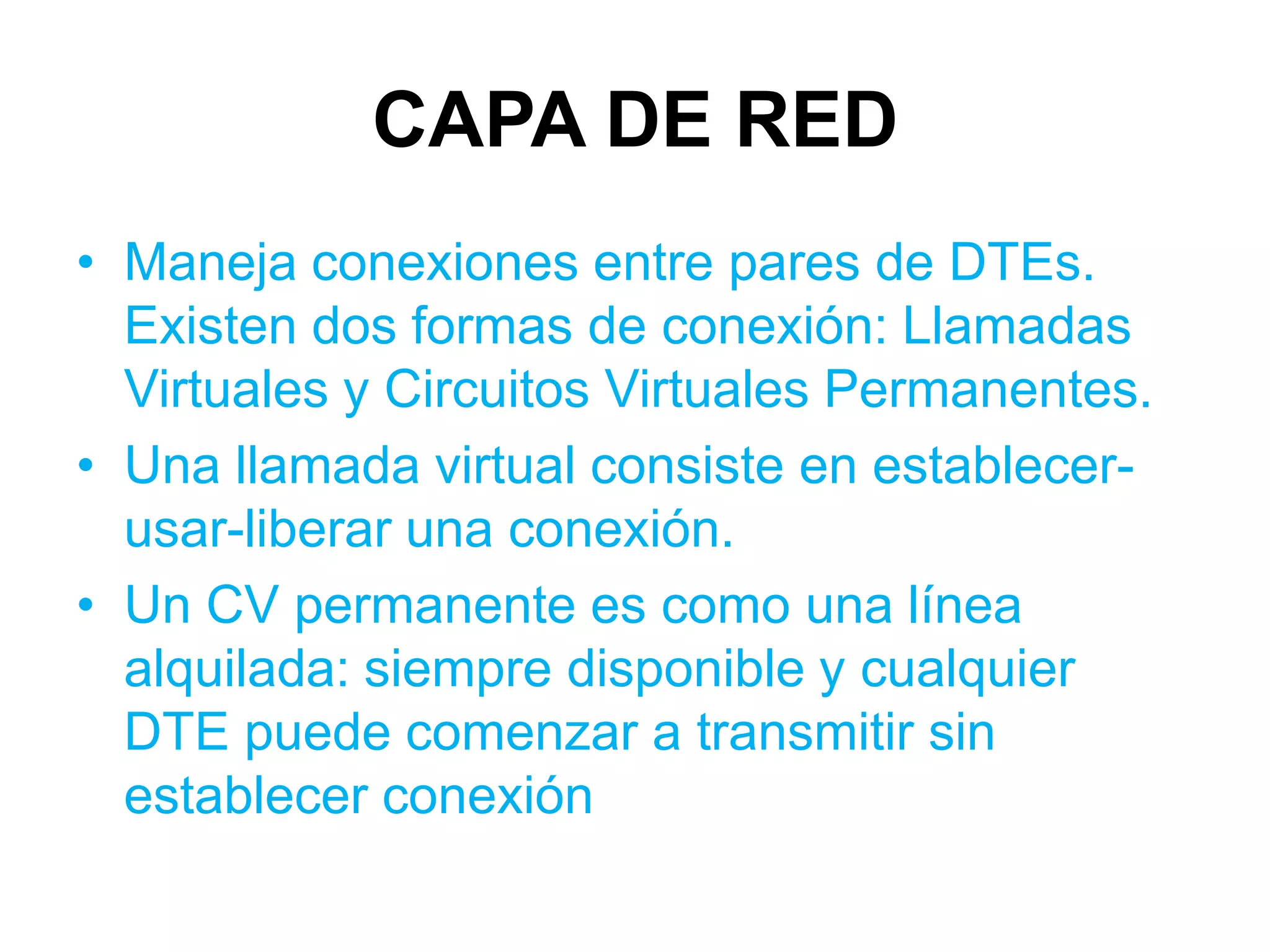 CAPA DE RED
• Maneja conexiones entre pares de DTEs.
  Existen dos formas de conexión: Llamadas
  Virtuales y Circuitos Virtuales Permanentes.
• Una llamada virtual consiste en establecer-
  usar-liberar una conexión.
• Un CV permanente es como una línea
  alquilada: siempre disponible y cualquier
  DTE puede comenzar a transmitir sin
  establecer conexión
 