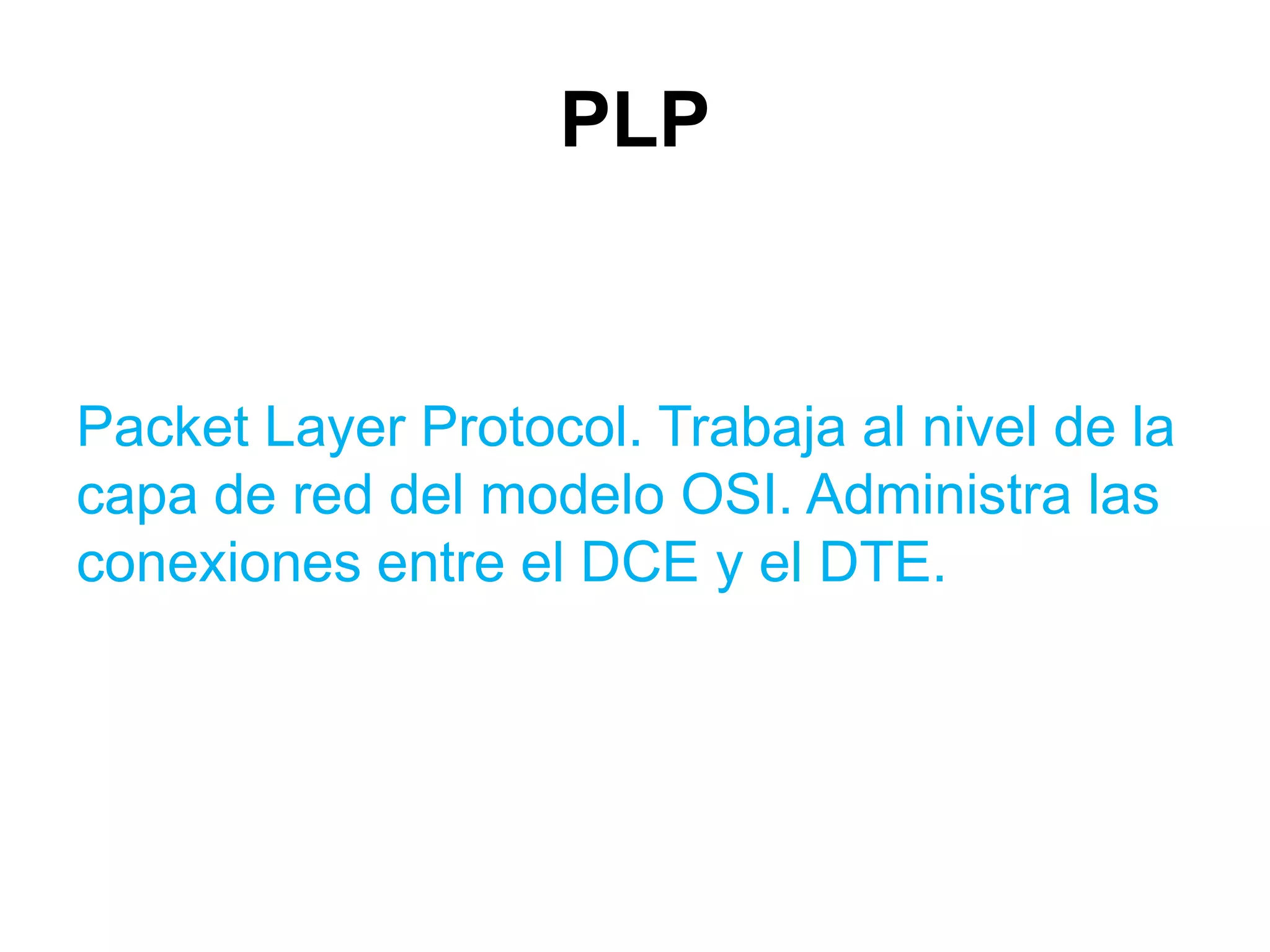 PLP


Packet Layer Protocol. Trabaja al nivel de la
capa de red del modelo OSI. Administra las
conexiones entre el DCE y el DTE.
 