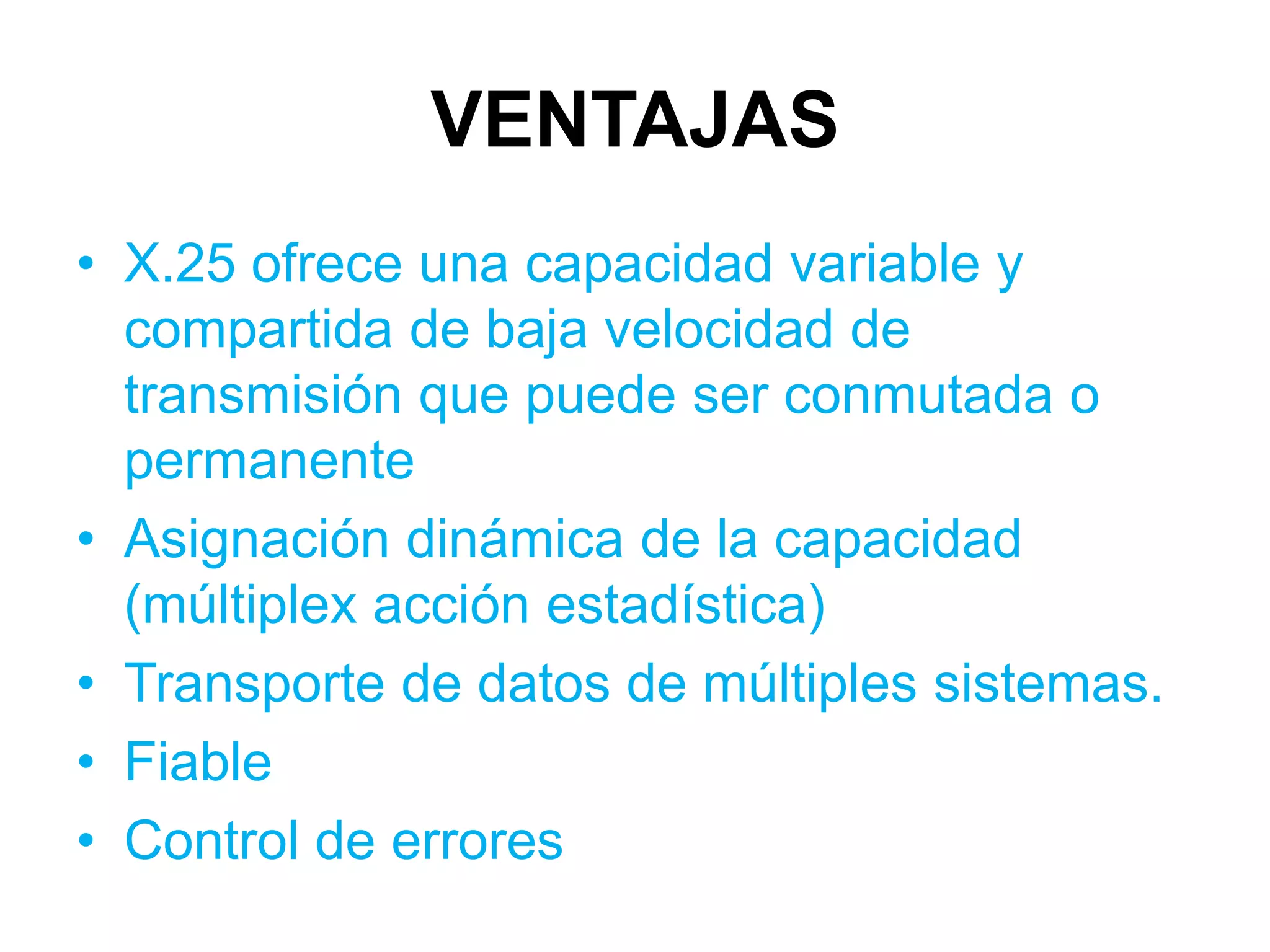 VENTAJAS
• X.25 ofrece una capacidad variable y
  compartida de baja velocidad de
  transmisión que puede ser conmutada o
  permanente
• Asignación dinámica de la capacidad
  (múltiplex acción estadística)
• Transporte de datos de múltiples sistemas.
• Fiable
• Control de errores
 