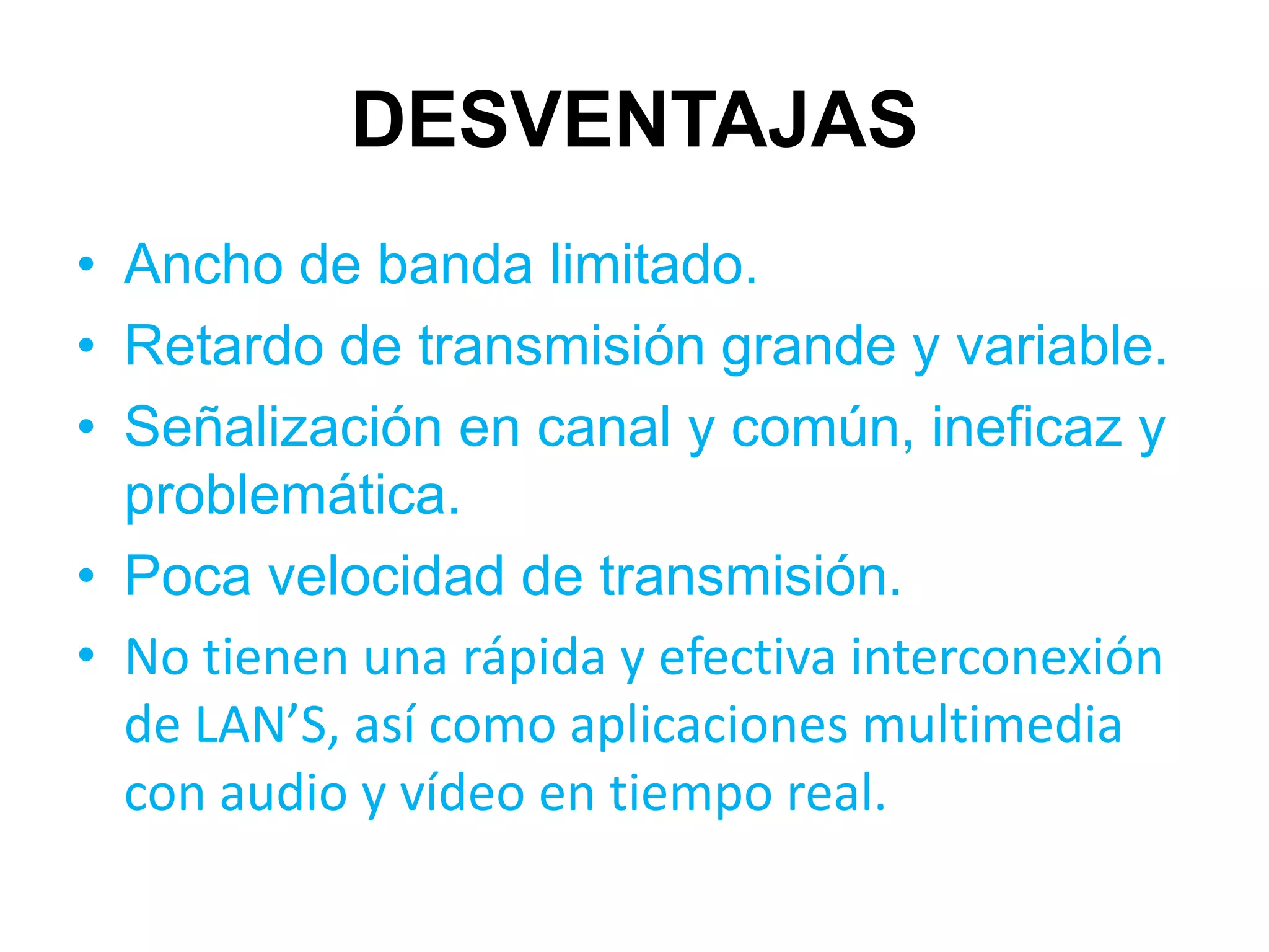 DESVENTAJAS
• Ancho de banda limitado.
• Retardo de transmisión grande y variable.
• Señalización en canal y común, ineficaz y
  problemática.
• Poca velocidad de transmisión.
• No tienen una rápida y efectiva interconexión
  de LAN’S, así como aplicaciones multimedia
  con audio y vídeo en tiempo real.
 