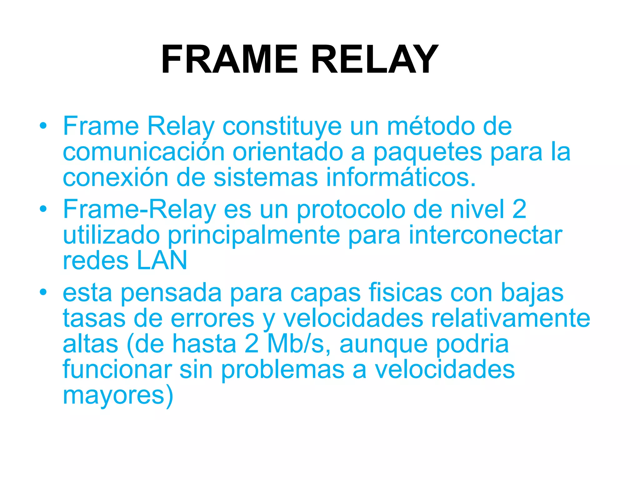 FRAME RELAY
• Frame Relay constituye un método de
  comunicación orientado a paquetes para la
  conexión de sistemas informáticos.
• Frame-Relay es un protocolo de nivel 2
  utilizado principalmente para interconectar
  redes LAN
• esta pensada para capas fisicas con bajas
  tasas de errores y velocidades relativamente
  altas (de hasta 2 Mb/s, aunque podria
  funcionar sin problemas a velocidades
  mayores)
 