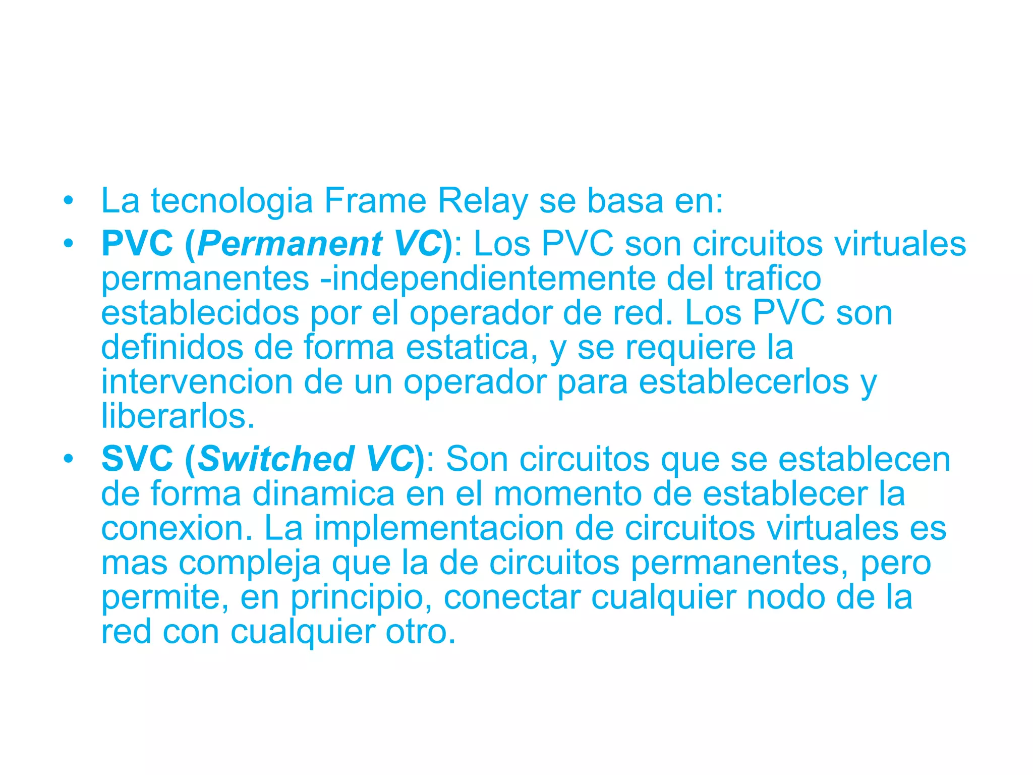 • La tecnologia Frame Relay se basa en:
• PVC (Permanent VC): Los PVC son circuitos virtuales
  permanentes -independientemente del trafico
  establecidos por el operador de red. Los PVC son
  definidos de forma estatica, y se requiere la
  intervencion de un operador para establecerlos y
  liberarlos.
• SVC (Switched VC): Son circuitos que se establecen
  de forma dinamica en el momento de establecer la
  conexion. La implementacion de circuitos virtuales es
  mas compleja que la de circuitos permanentes, pero
  permite, en principio, conectar cualquier nodo de la
  red con cualquier otro.
 