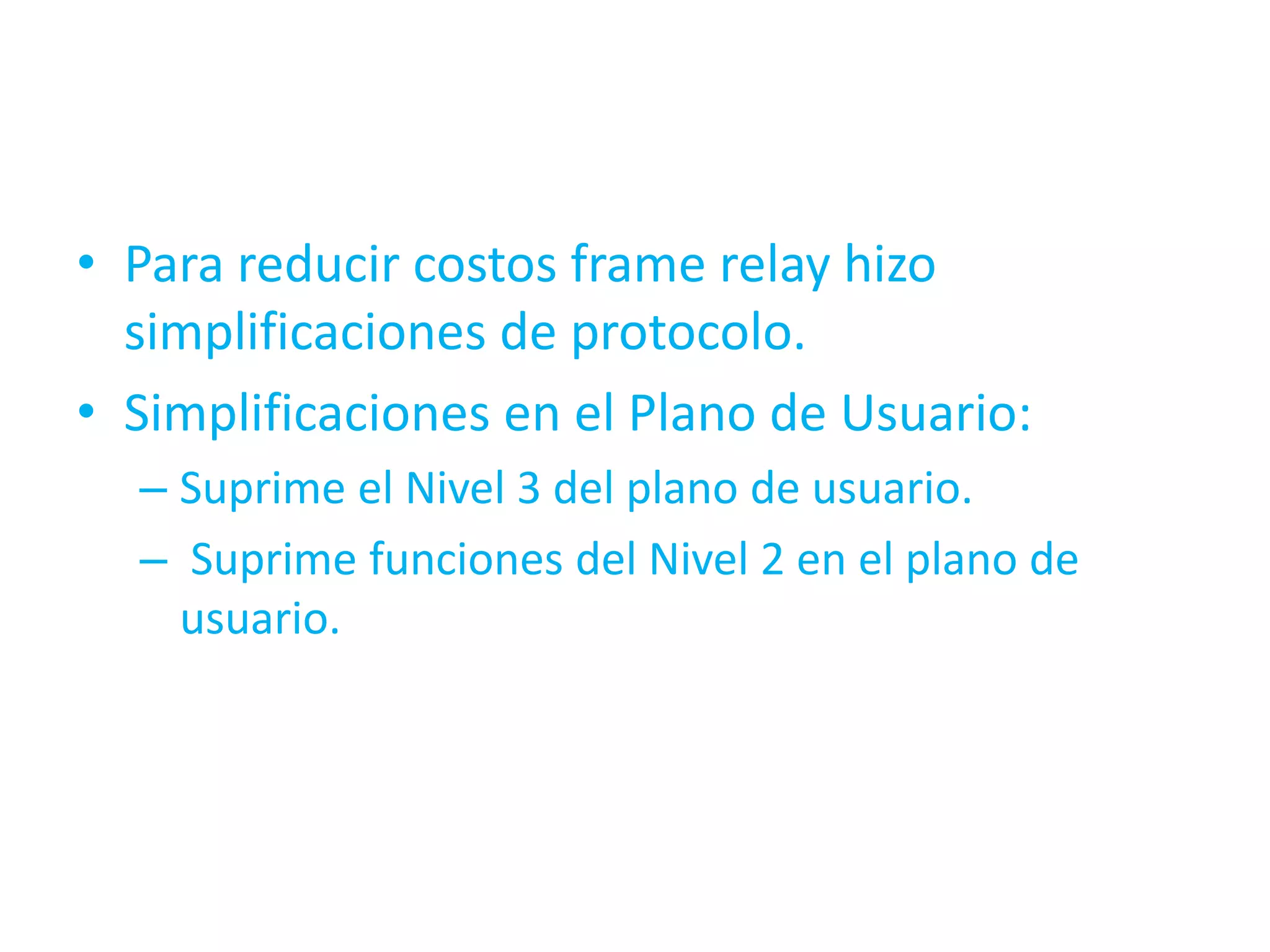 • Para reducir costos frame relay hizo
  simplificaciones de protocolo.
• Simplificaciones en el Plano de Usuario:
  – Suprime el Nivel 3 del plano de usuario.
  – Suprime funciones del Nivel 2 en el plano de
    usuario.
 