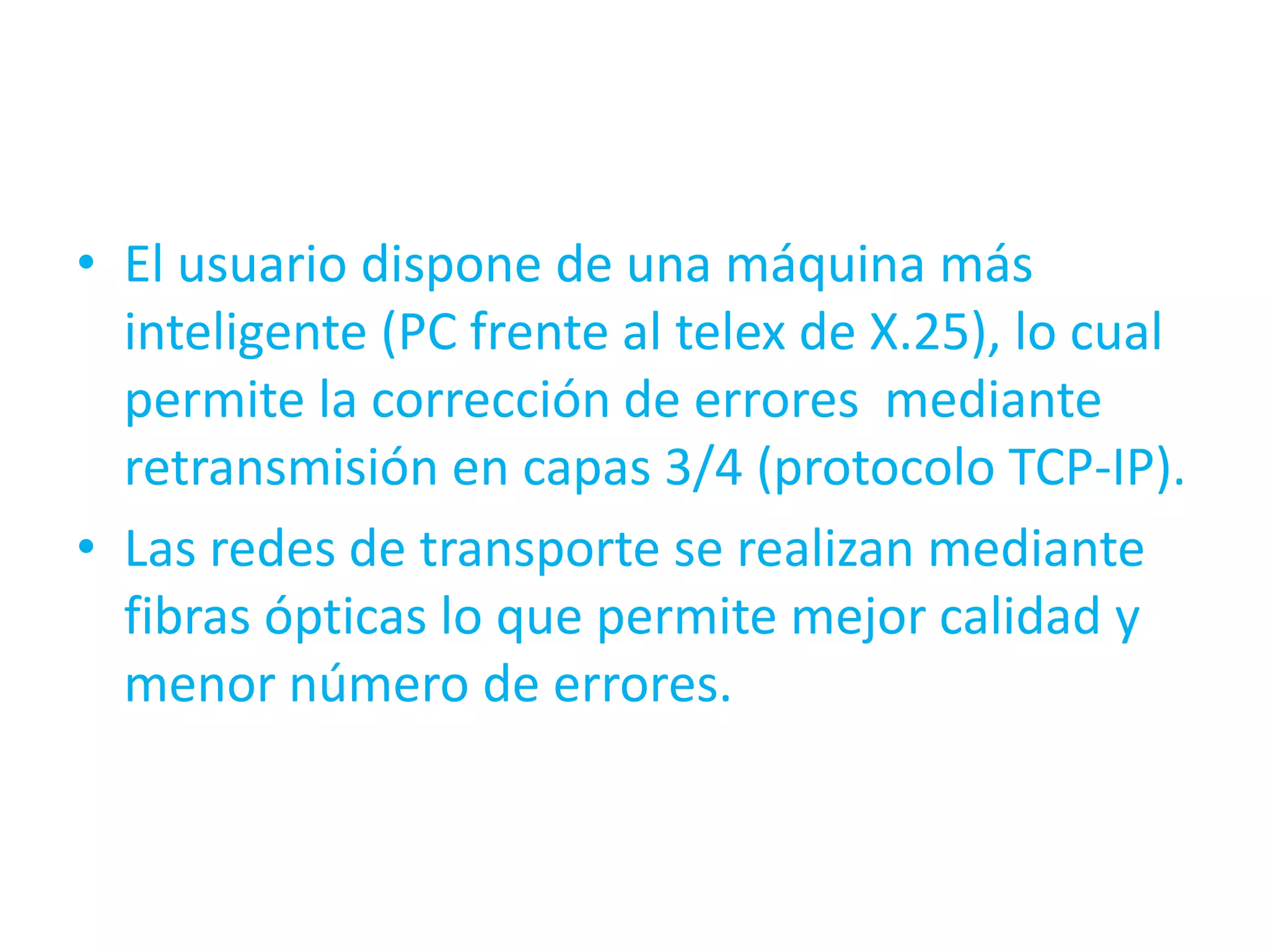 • El usuario dispone de una máquina más
  inteligente (PC frente al telex de X.25), lo cual
  permite la corrección de errores mediante
  retransmisión en capas 3/4 (protocolo TCP-IP).
• Las redes de transporte se realizan mediante
  fibras ópticas lo que permite mejor calidad y
  menor número de errores.
 
