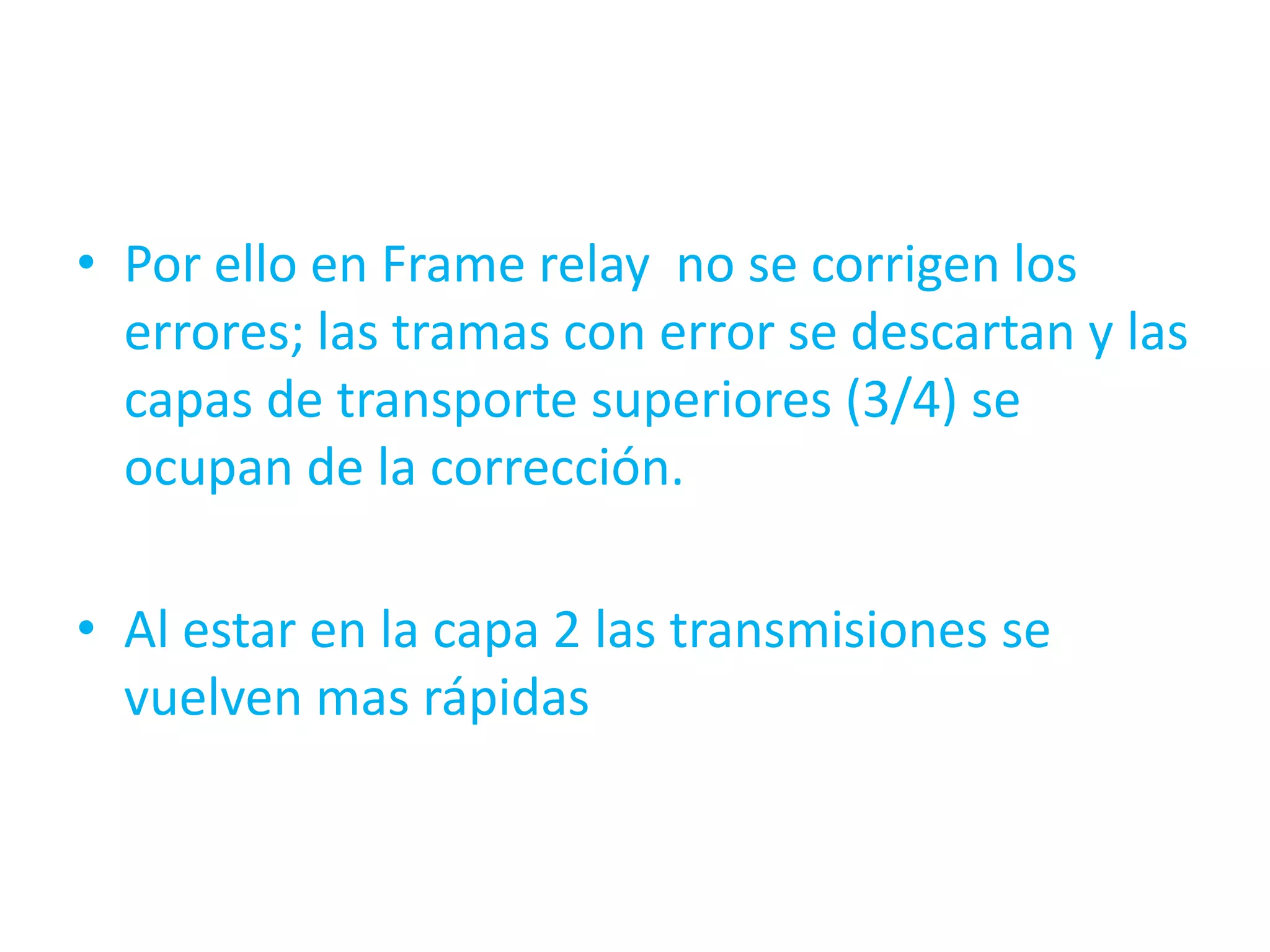 • Por ello en Frame relay no se corrigen los
  errores; las tramas con error se descartan y las
  capas de transporte superiores (3/4) se
  ocupan de la corrección.

• Al estar en la capa 2 las transmisiones se
  vuelven mas rápidas
 