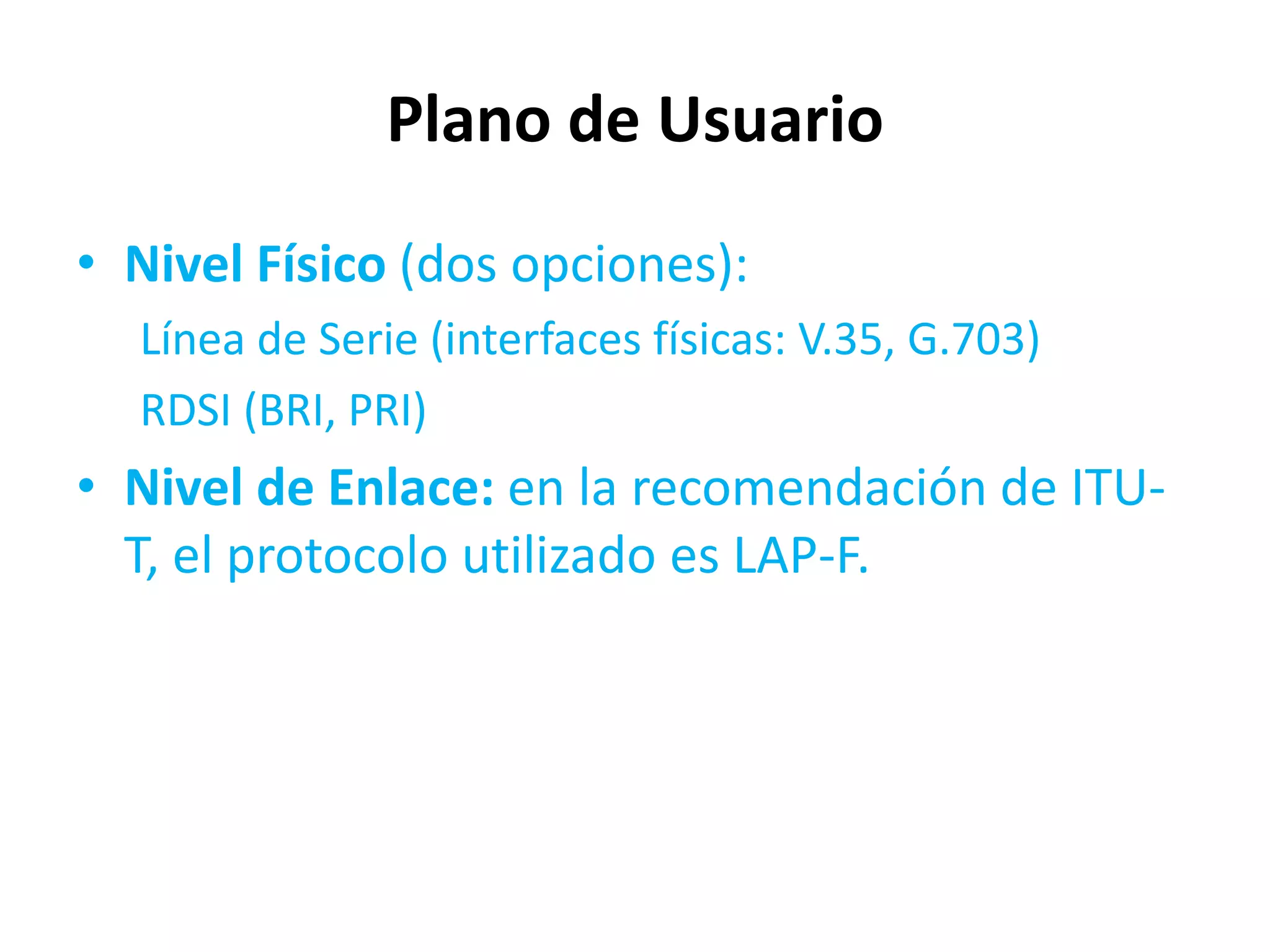 Plano de Usuario
• Nivel Físico (dos opciones):
  Línea de Serie (interfaces físicas: V.35, G.703)
  RDSI (BRI, PRI)
• Nivel de Enlace: en la recomendación de ITU-
  T, el protocolo utilizado es LAP-F.
 