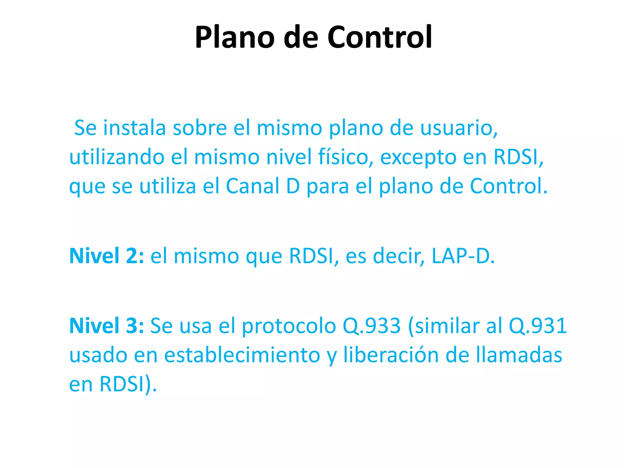 Plano de Control

Se instala sobre el mismo plano de usuario,
utilizando el mismo nivel físico, excepto en RDSI,
que se utiliza el Canal D para el plano de Control.

Nivel 2: el mismo que RDSI, es decir, LAP-D.

Nivel 3: Se usa el protocolo Q.933 (similar al Q.931
usado en establecimiento y liberación de llamadas
en RDSI).
 