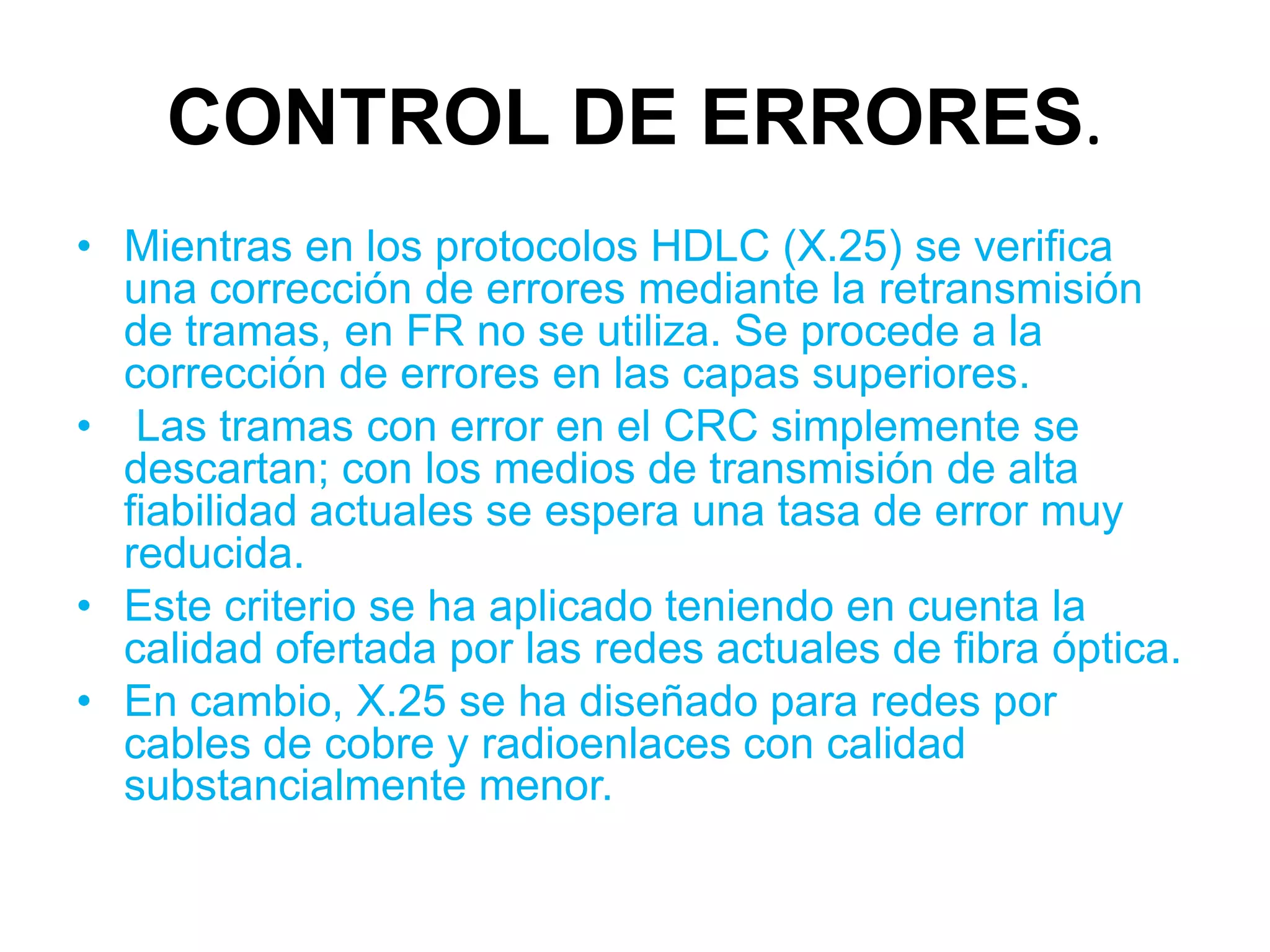 CONTROL DE ERRORES.
• Mientras en los protocolos HDLC (X.25) se verifica
  una corrección de errores mediante la retransmisión
  de tramas, en FR no se utiliza. Se procede a la
  corrección de errores en las capas superiores.
• Las tramas con error en el CRC simplemente se
  descartan; con los medios de transmisión de alta
  fiabilidad actuales se espera una tasa de error muy
  reducida.
• Este criterio se ha aplicado teniendo en cuenta la
  calidad ofertada por las redes actuales de fibra óptica.
• En cambio, X.25 se ha diseñado para redes por
  cables de cobre y radioenlaces con calidad
  substancialmente menor.
 