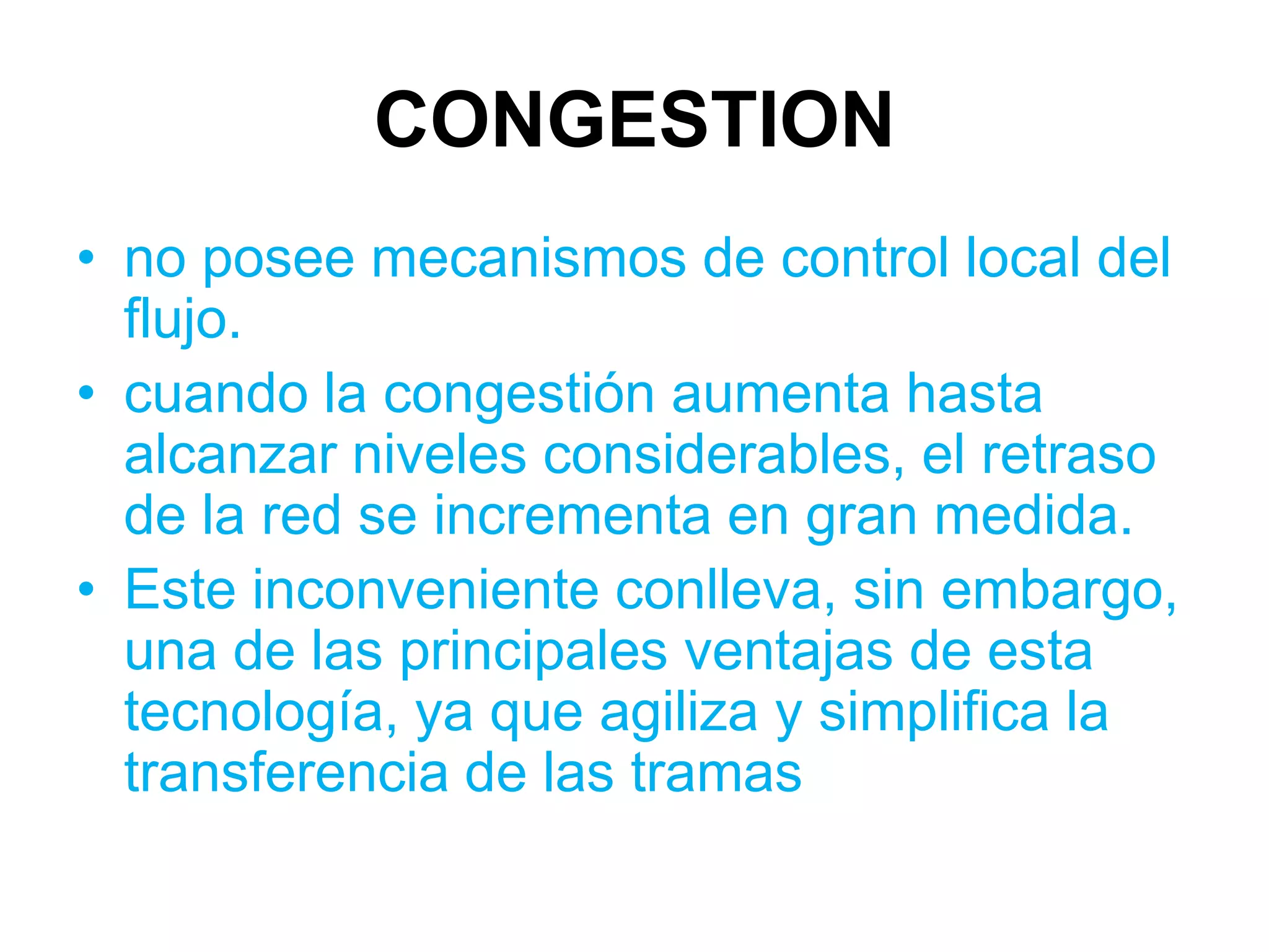 CONGESTION
• no posee mecanismos de control local del
  flujo.
• cuando la congestión aumenta hasta
  alcanzar niveles considerables, el retraso
  de la red se incrementa en gran medida.
• Este inconveniente conlleva, sin embargo,
  una de las principales ventajas de esta
  tecnología, ya que agiliza y simplifica la
  transferencia de las tramas
 