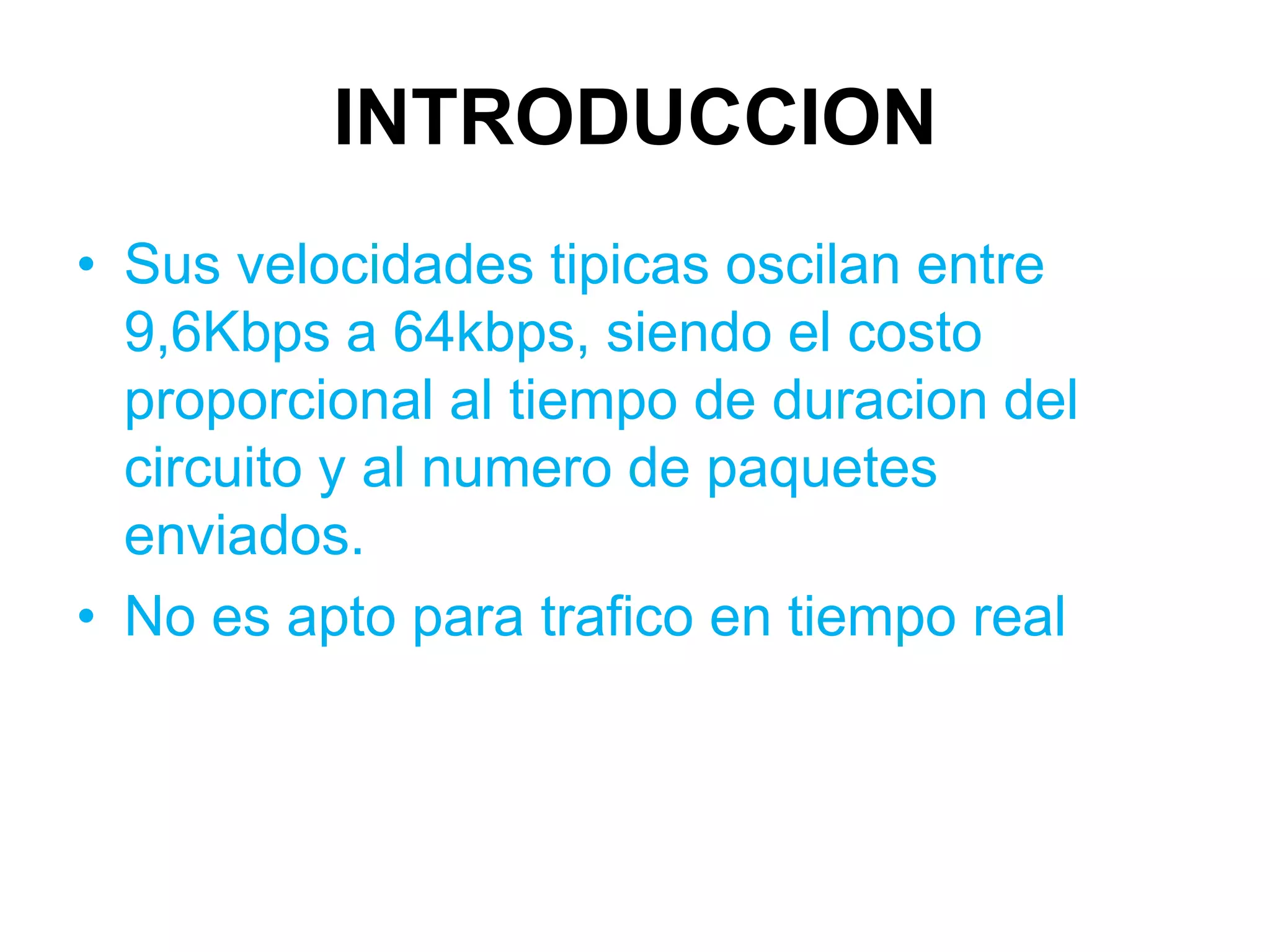 INTRODUCCION
• Sus velocidades tipicas oscilan entre
  9,6Kbps a 64kbps, siendo el costo
  proporcional al tiempo de duracion del
  circuito y al numero de paquetes
  enviados.
• No es apto para trafico en tiempo real
 