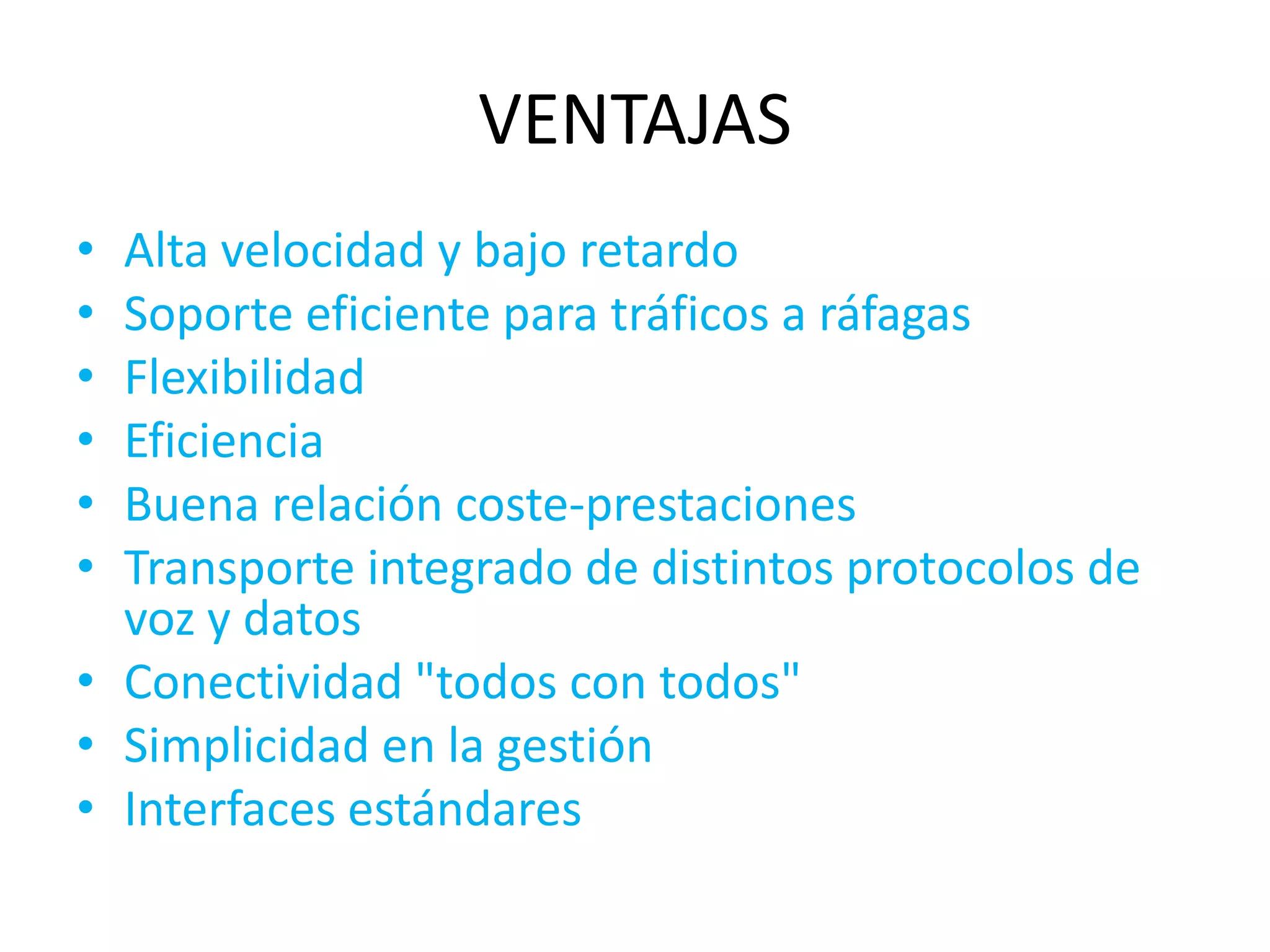 VENTAJAS
• Alta velocidad y bajo retardo
• Soporte eficiente para tráficos a ráfagas
• Flexibilidad
• Eficiencia
• Buena relación coste-prestaciones
• Transporte integrado de distintos protocolos de
  voz y datos
• Conectividad "todos con todos"
• Simplicidad en la gestión
• Interfaces estándares
 