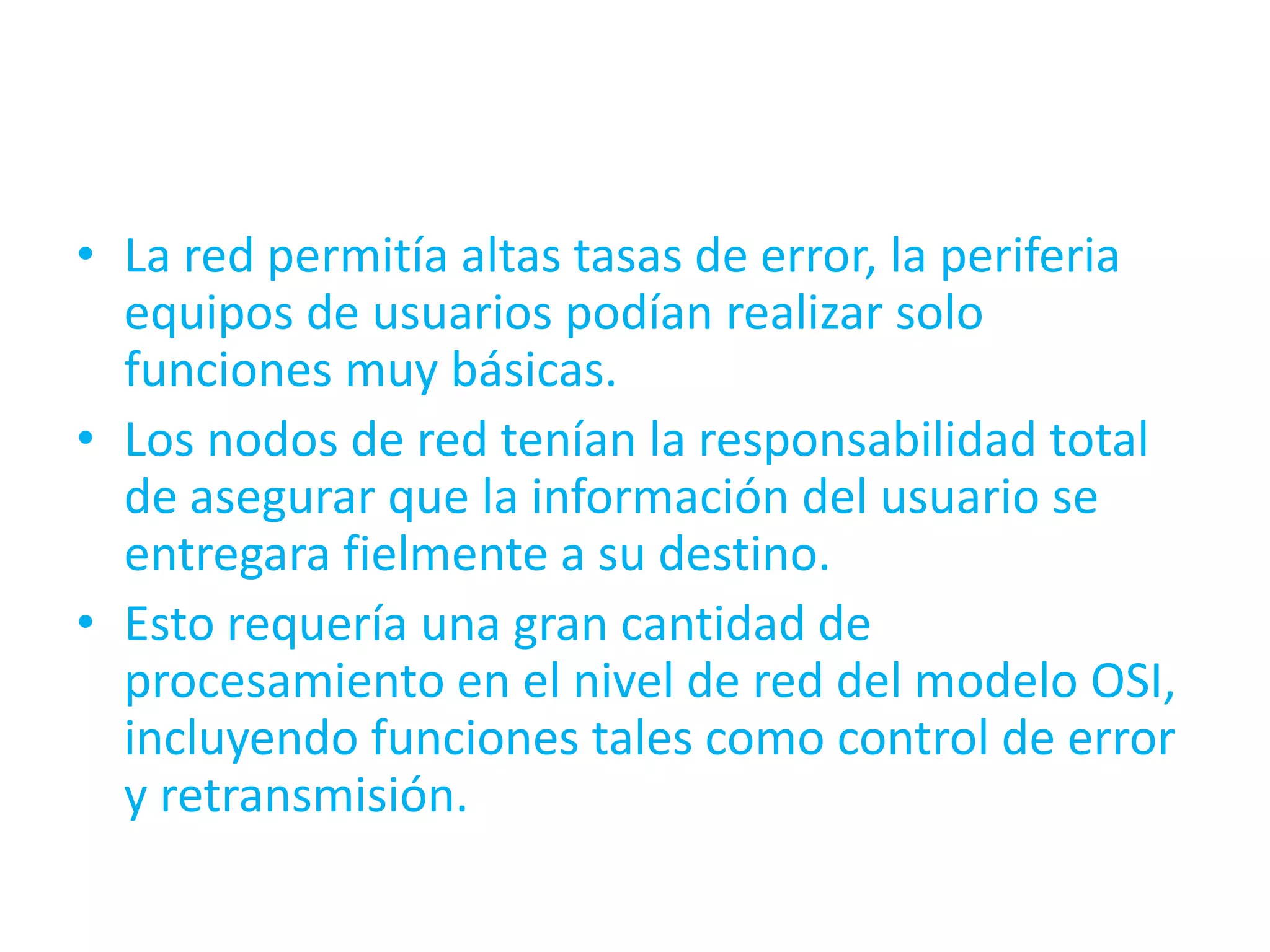 • La red permitía altas tasas de error, la periferia
  equipos de usuarios podían realizar solo
  funciones muy básicas.
• Los nodos de red tenían la responsabilidad total
  de asegurar que la información del usuario se
  entregara fielmente a su destino.
• Esto requería una gran cantidad de
  procesamiento en el nivel de red del modelo OSI,
  incluyendo funciones tales como control de error
  y retransmisión.
 