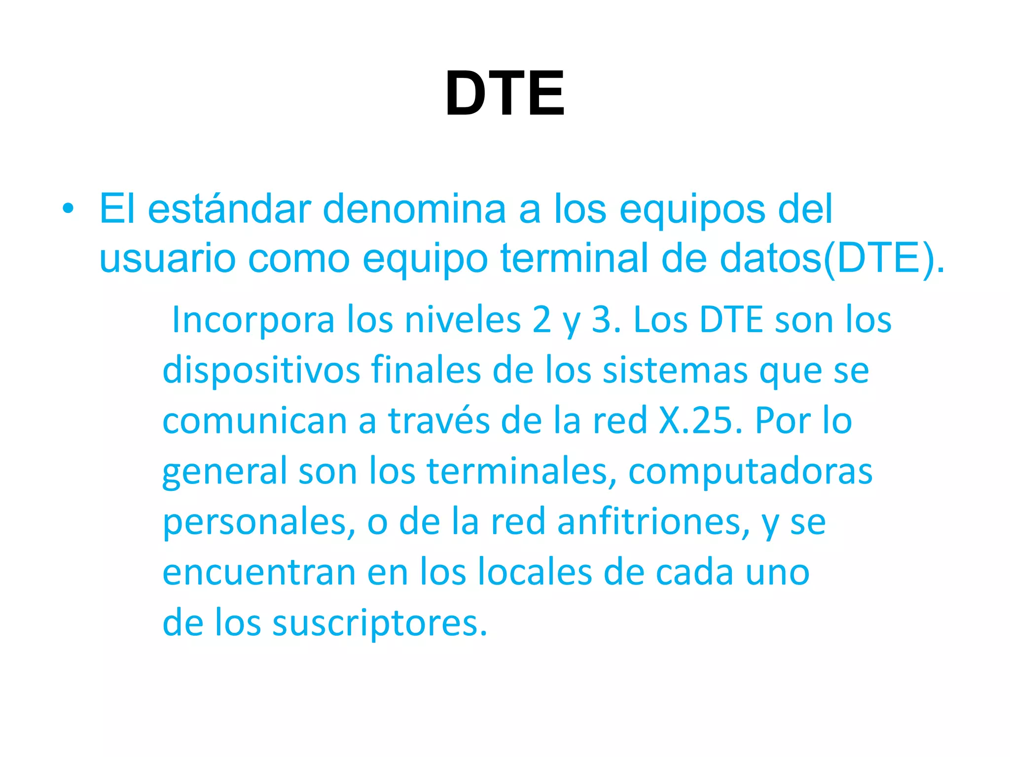 DTE
• El estándar denomina a los equipos del
  usuario como equipo terminal de datos(DTE).
       Incorpora los niveles 2 y 3. Los DTE son los
      dispositivos finales de los sistemas que se
      comunican a través de la red X.25. Por lo
      general son los terminales, computadoras
      personales, o de la red anfitriones, y se
      encuentran en los locales de cada uno
      de los suscriptores.
 